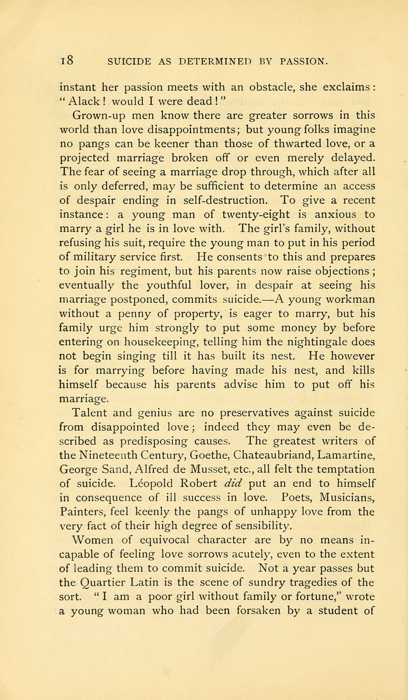 instant her passion meets with an obstacle, she exclaims :  Alack ! would I were dead !  Grown-up men know there are greater sorrows in this world than love disappointments; but young folks imagine no pangs can be keener than those of thwarted love, or a projected marriage broken off or even merely delayed. The fear of seeing a marriage drop through, which after all is only deferred, may be sufficient to determine an access of despair ending in self-destruction. To give a recent instance : a young man of twenty-eight is anxious to marry a girl he is in love with. The girl's family, without refusing his suit, require the young man to put in his period of military service first. He consents to this and prepares to join his regiment, but his parents now raise objections; eventually the youthful lover, in despair at seeing his marriage postponed, commits suicide.—A young workman without a penny of property, is eager to marry, but his family urge him strongly to put some money by before entering on housekeeping, telling him the nightingale does not begin singing till it has built its nest. He however is for marrying before having made his nest, and kills himself because his parents advise him to put off his marriage. Talent and genius are no preservatives against suicide from disappointed love ; indeed they may even be de- scribed as predisposing causes. The greatest writers of the Nineteenth Century, Goethe, Chateaubriand, Lamartine, George Sand, Alfred de Musset, etc., all felt the temptation of suicide. Leopold Robert did put an end to himself in consequence of ill success in love. Poets, Musicians, Painters, feel keenly the pangs of unhappy love from the very fact of their high degree of sensibility. Women of equivocal character are by no means in- capable of feeling love sorrows acutely, even to the extent of leading them to commit suicide. Not a year passes but the Quartier Latin is the scene of sundry tragedies of the sort.  I am a poor girl without family or fortune, wrote a young woman who had been forsaken by a student of