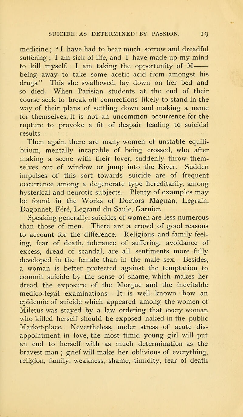 medicine ;  I have had to bear much sorrow and dreadful suffering ; I am sick of life, and I have made up my mind to kill myself. I am taking the opportunity of M being away to take some acetic acid from amongst his drugs. This she swallowed, lay down on her bed and so died. When Parisian students at the end of their course seek to break off connections likely to stand in the way of their plans of settling down and making a name for themselves, it is not an uncommon occurrence for the rupture to provoke a fit of despair leading to suicidal results. Then again, there are many women of unstable equili- brium, mentally incapable of being crossed, who after making a scene with their lover, suddenly throw them- selves out of window or jump into the River. Sudden impulses of this sort towards suicide are of frequent occurrence among a degenerate type hereditarily, among hysterical and neurotic subjects. Plenty of examples may be found in the Works of Doctors Magnan, Legrain, Dagonnet, Féré, Legrand du Saule, Garnier. Speaking generally, suicides of women are less numerous than those of men. There are a crowd of good reasons to account for the difference. Religious and family feel- ing, fear of death, tolerance of suffering, avoidance of excess, dread of scandal, are all sentiments more fully developed in the female than in the male sex. Besides, a woman is better protected against the temptation to commit suicide by the sense of shame, which makes her dread the exposure of the Morgue and the inevitable medico-legal examinations. It is well known how an epidemic of suicide which appeared among the women of Miletus was stayed by a law ordering that every woman who killed herself should be exposed naked in the public Market-place. Nevertheless, under stress of acute dis- appointment in love, the most timid young girl will put an end to herself with as much determination as the bravest man ; grief will make her oblivious of everything, religion, family, weakness, shame, timidity, fear of death