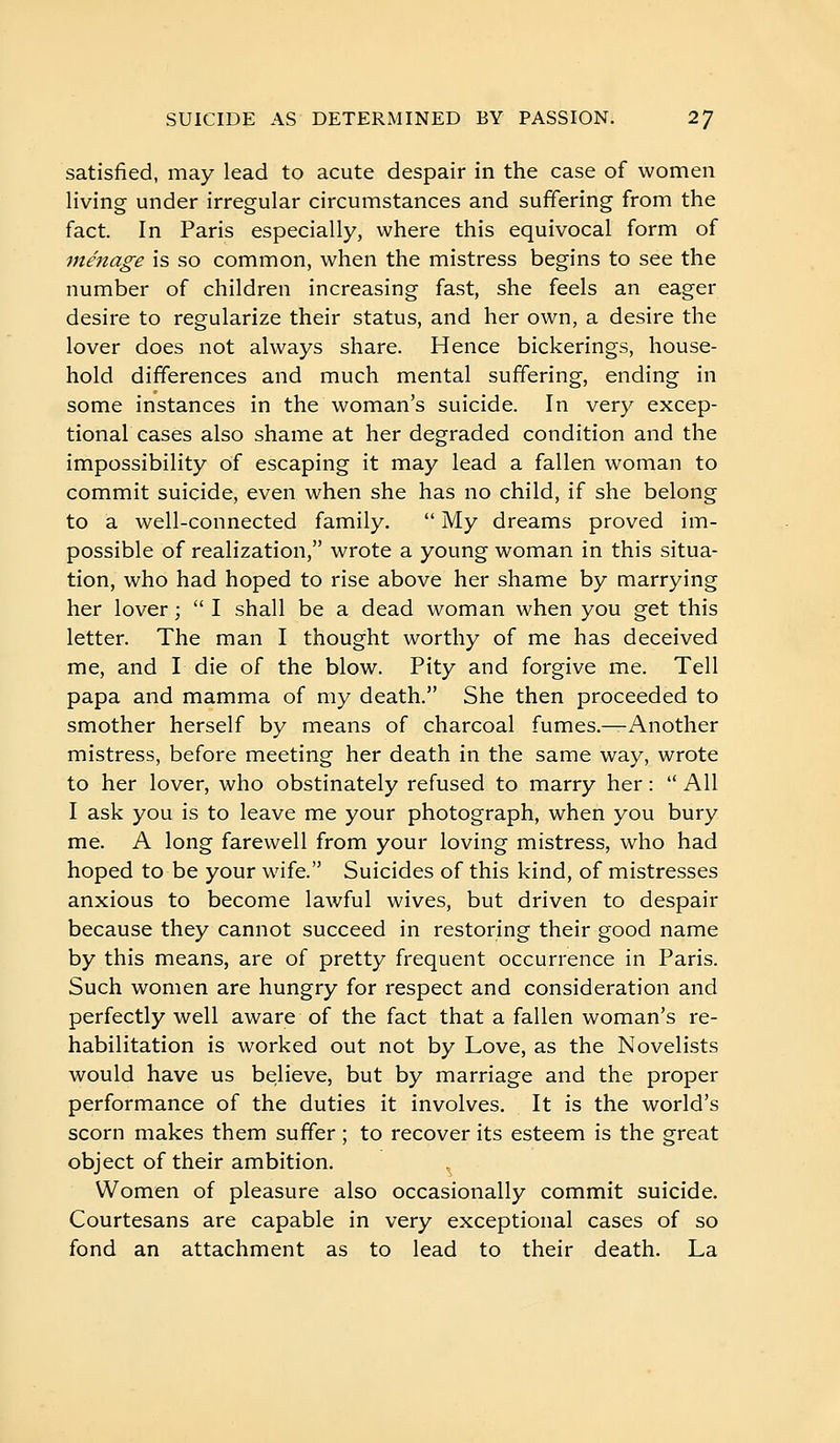 satisfied, may lead to acute despair in the case of women living under irregular circumstances and suffering from the fact. In Paris especially, where this equivocal form of ménage is so common, when the mistress begins to see the number of children increasing fast, she feels an eager desire to regularize their status, and her own, a desire the lover does not always share. Hence bickerings, house- hold differences and much mental suffering, ending in some instances in the woman's suicide. In very excep- tional cases also shame at her degraded condition and the impossibility of escaping it may lead a fallen woman to commit suicide, even when she has no child, if she belong to a well-connected family.  My dreams proved im- possible of realization, wrote a young woman in this situa- tion, who had hoped to rise above her shame by marrying her lover ;  I shall be a dead woman when you get this letter. The man I thought worthy of me has deceived me, and I die of the blow. Pity and forgive me. Tell papa and mamma of my death. She then proceeded to smother herself by means of charcoal fumes.—Another mistress, before meeting her death in the same way, wrote to her lover, who obstinately refused to marry her :  All I ask you is to leave me your photograph, when you bury me. A long farewell from your loving mistress, who had hoped to be your wafe. Suicides of this kind, of mistresses anxious to become lawful wives, but driven to despair because they cannot succeed in restoring their good name by this means, are of pretty frequent occurrence in Paris. Such women are hungry for respect and consideration and perfectly well aware of the fact that a fallen woman's re- habilitation is worked out not by Love, as the Novelists would have us be;lieve, but by marriage and the proper performance of the duties it involves. It is the world's scorn makes them suffer ; to recover its esteem is the great object of their ambition. Women of pleasure also occasionally commit suicide. Courtesans are capable in very exceptional cases of so fond an attachment as to lead to their death. La