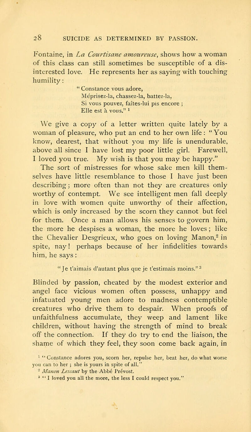 Fontaine, in La Courtisane amoureuse, shows hovv a woman of this class can still sometimes be susceptible of a dis- interested love. He represents her as saying with touching humility :  Constance vous adore, Méprisez-la, chassez-la, battez-la, Si vous pouvez, faîtes-lui pis encore ; Elle est à vous. ^ We give a copy of a letter written quite lately by a woman of pleasure, who put an end to her own life :  You know, dearest, that without you my life is unendurable, above all since I have lost my poor little girl. Farewell, I loved you true. My wish is that you may be happy. The sort of mistresses for whose sake men kill them- selves have little resemblance to those I have just been describing ; more often than not they are creatures only worthy of contempt. We see intelligent men fall deeply in love with women quite unworthy of their affection, which is only increased by the scorn they cannot but feel for them. Once a man allows his senses to govern him, the more he despises a woman, the more he loves ; like the Chevalier Desgrieux, who goes on loving Manon,^ in spite, nay ! perhaps because of her infidelities towards him, he says : Je t'aimais d'autant plus que je t'estimais moins. ^ Blinded by passion, cheated by the modest exterior and angel face vicious women often possess, unhappy and infatuated young men adore to madness contemptible creatures who drive them to despair. When proofs of unfaithfulness accumulate, they weep and lament like children, without having the strength of mind to break off the connection. If they do try to end the liaison, the shame of which they feel, they soon come back again, in ^ Constance adores you, scorn her, repulse her, beat her, do what worse you can to her ; she is yours in spite of all. - Ma7ion Lescaut by the Abbé Prévost. ^  I loved you all the more, the less I could respect you.