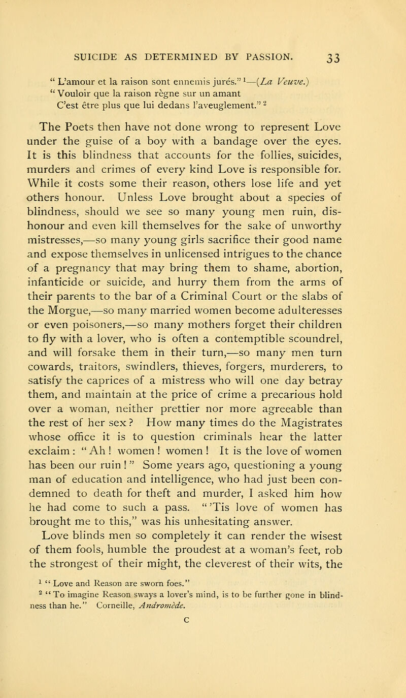  L'amour et la raison sont ennemis jurés. ^—{La Veuve.)  Vouloir que la raison règne sur un amant C'est être plus que lui dedans l'aveuglement. ^ The Poets then have not done wrong to represent Love under the guise of a boy with a bandage over the eyes. It is this blindness that accounts for the folHes, suicides, murders and crimes of every kind Love is responsible for. While it costs some their reason, others lose life and yet others honour. Unless Love brought about a species of blindness, should we see so many young men ruin, dis- honour and even kill themselves for the sake of unworthy mistresses,—so many young girls sacrifice their good name and expose themselves in unlicensed intrigues to the chance of a pregnancy that may bring them to shame, abortion, infanticide or suicide, and hurry them from the arms of their parents to the bar of a Criminal Court or the slabs of the Morgue,—so many married women become adulteresses or even poisoners,—so many mothers forget their children to fly with a lover, who is often a contemptible scoundrel, and will forsake them in their turn,—so many men turn cowards, traitors, swindlers, thieves, forgers, murderers, to satisfy the caprices of a mistress who will one day betray them, and maintain at the price of crime a precarious hold over a woman, neither prettier nor more agreeable than the rest of her sex ? How many times do the Magistrates whose office it is to question criminals hear the latter exclaim :  Ah ! women ! women ! It is the love of women has been our ruin !  Some years ago, questioning a young man of education and intelligence, who had just been con- demned to death for theft and murder, I asked him how he had come to such a pass.  'Tis love of women has brought me to this, was his unhesitating answer. Love blinds men so completely it can render the wisest of them fools, humble the proudest at a woman's feet, rob the strongest of their might, the cleverest of their wits, the 1  Love and Reason are sworn foes. ^ To imagine Reason sways a lover's mind, is to be further gone in blind- ness than he. Corneille, Aiidromède.