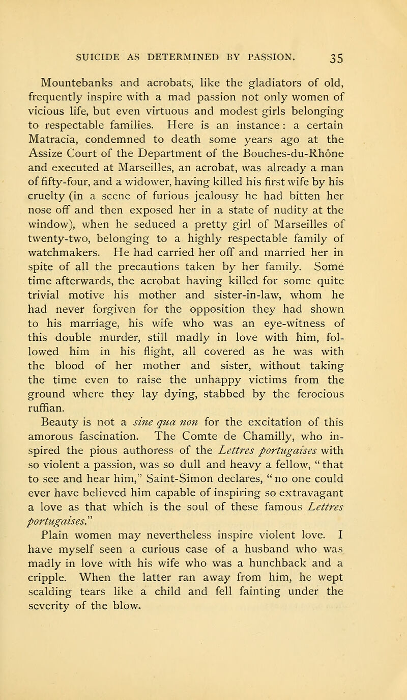 Mountebanks and acrobats, like the gladiators of old, frequently inspire with a mad passion not only women of vicious life, but even virtuous and modest girls belonging to respectable families. Here is an instance : a certain Matracia, condemned to death some years ago at the Assize Court of the Department of the Bouches-du-Rhône and executed at Marseilles, an acrobat, was already a man of fifty-four, and a widower, having killed his first wife by his cruelty (in a scene of furious jealousy he had bitten her nose off and then exposed her in a state of nudity at the window), when he seduced a pretty girl of Marseilles of twenty-two, belonging to a highly respectable family of watchmakers. He had carried her off and married her in spite of all the precautions taken by her family. Some time afterwards, the acrobat having killed for some quite trivial motive his mother and sister-in-law, whom he had never forgiven for the opposition they had shown to his marriage, his wife who was an eye-witness of this double murder, still madly in love with him, fol- lowed him in his flight, all covered as he was with the blood of her mother and sister, without taking the time even to raise the unhappy victims from the ground where they lay dying, stabbed by the ferocious ruffian. Beauty is not a sine qua non for the excitation of this amorous fascination. The Comte de Chamilly, who in- spired the pious authoress of the Lettres portugaises with so violent a passion, was so dull and heavy a fellow,  that to see and hear him, Saint-Simon declares,  no one could ever have believed him capable of inspiring so extravagant a love as that which is the soul of these famous Lettres portugaises'' Plain women may nevertheless inspire violent love. I have myself seen a curious case of a husband who was madly in love with his wife who was a hunchback and a cripple. When the latter ran away from him, he wept scalding tears like a child and fell fainting under the severity of the blow.