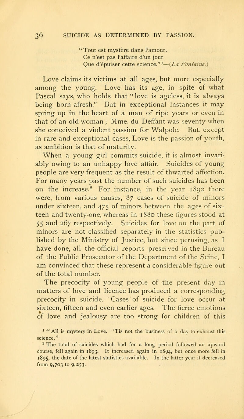  Tout est mystère dans l'amour. Ce n'est pas l'affaire d'un jour Que d'épuiser cette science.*—(Za Fontaine.) Love claims its victims at all ages, but more especially among the young. Love has its age, in spite of what Pascal says, who holds that  love is ageless, it is always being born afresh. But in exceptional instances it may spring up in the heart of a man of ripe years or even in that of an old woman ; Mme. du Deffant was seventy vvhen she conceived a violent passion for Walpole. But, except in rare and exceptional cases, Love is the passion of youth, as ambition is that of maturity. When a young girl commits suicide, it is almost invari- ably owing to an unhappy love affair. Suicides of young people are very frequent as the result of thwarted affection. For many years past the number of such suicides has been on the increase.^ For instance, in the year 1892 there were, from various causes, 87 cases of suicide of minors under sixteen, and 475 of minors between the ages of six- teen and twenty-one, whereas in 1880 these figures stood at 55 and 267 respectively. Suicides for love on the part of minors are not classified separately in the statistics pub- lished by the Ministry of Justice, but since perusing, as I have done, all the official reports preserved in the Bureau of the Public Prosecutor of the Department of the Seine, I am convinced that these represent a considerable figure out of the total number. The precocity of young people of the present day in matters of love and licence has produced a corresponding precocity in suicide. Cases of suicide for love occur at sixteen, fifteen and even earlier ages. The fierce emotions ». of love and jealousy are too strong for children of this * All is mystery in Love. 'Tis not the business of a day to exhaust this science. '^ The total of suicides which had for a long period followed an upward course, fell again in 1893. It increased again in 1894, but once more fell in 1895, the date of the latest statistics available. In the latter year it decreased from 9,703 109,253.