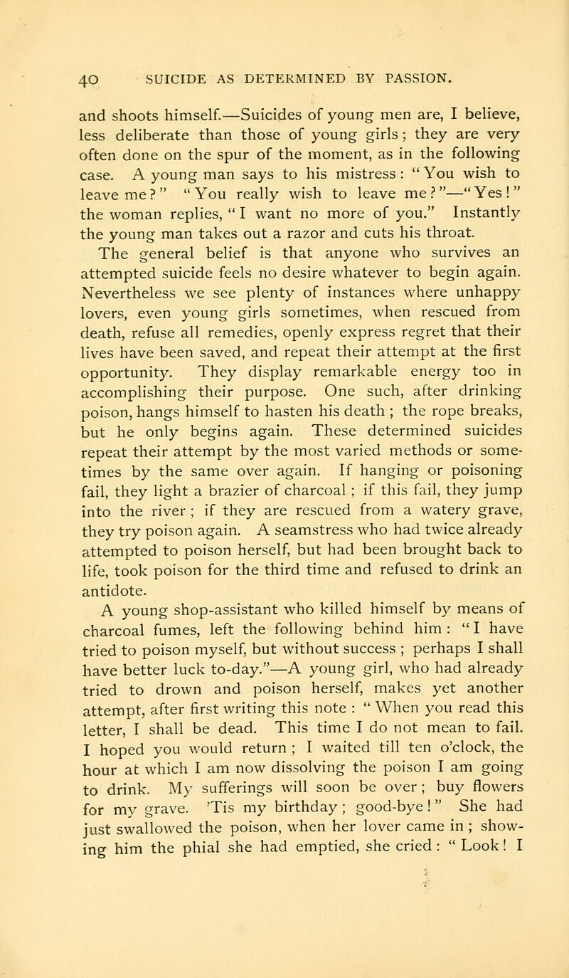 and shoots himself.—Suicides of young men are, I believe, less deliberate than those of young girls ; they are very often done on the spur of the moment, as in the following case. A young man says to his mistress :  You wish to leave me ?   You really wish to leave me ? — Yes !  the woman replies,  I want no more of you. Instantly the young man takes out a razor and cuts his throat. The general belief is that anyone who survives an attempted suicide feels no desire whatever to begin again. Nevertheless we see plenty of instances where unhappy lovers, even young girls sometimes, when rescued from death, refuse all remedies, openly express regret that their lives have been saved, and repeat their attempt at the first opportunity. They display remarkable energy too in accomplishing their purpose. One such, after drinking poison, hangs himself to hasten his death ; the rope breaks, but he only begins again. These determined suicides repeat their attempt by the most varied methods or some- times by the same over again. If hanging or poisoning fail, they light a brazier of charcoal ; if this fail, they jump into the river ; if they are rescued from a watery grave, they try poison again. A seamstress who had twice already attempted to poison herself, but had been brought back to life, took poison for the third time and refused to drink an antidote. A young shop-assistant who killed himself by means of charcoal fumes, left the following behind him :  I have tried to poison myself, but without success ; perhaps I shall have better luck to-day.—A young girl, who had already tried to drown and poison herself, makes yet another attempt, after first writing this note :  When you read this letter, I shall be dead. This time I do not mean to fail. I hoped you would return ; I waited till ten o'clock, the hour at which I am now dissolving the poison I am going to drink. My sufferings will soon be over ; buy flowers for my grave. 'Tis my birthday ; good-bye !  She had just swallowed the poison, when her lover came in ; show- ing him the phial she had emptied, she cried :  Look! I
