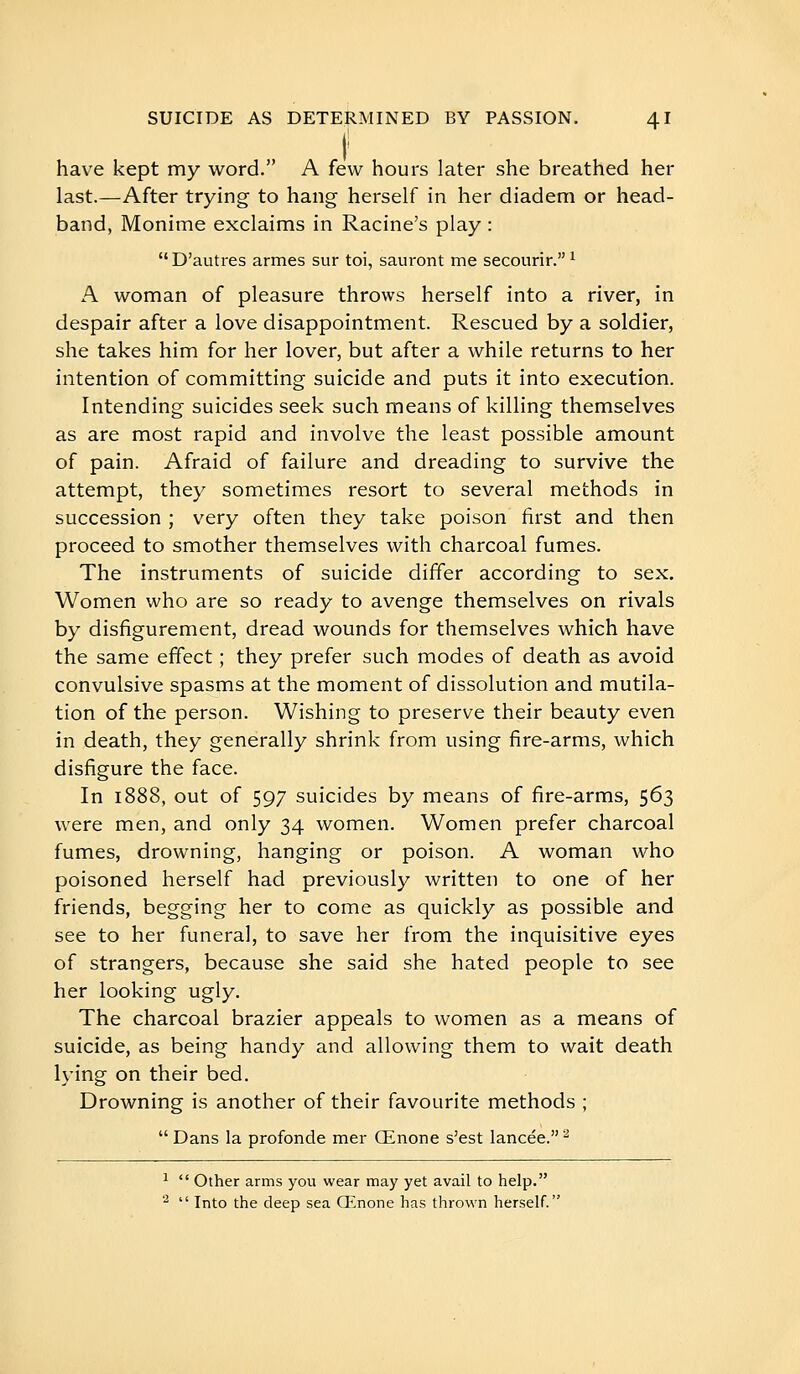 have kept my word. A few hours later she breathed her last.—After trying to hang herself in her diadem or head- band, Monime exclaims in Racine's play :  D'autres armes sur toi, sauront me secourir. ^ A woman of pleasure throws herself into a river, in despair after a love disappointment. Rescued by a soldier, she takes him for her lover, but after a while returns to her intention of committing suicide and puts it into execution. Intending suicides seek such means of killing themselves as are most rapid and involve the least possible amount of pain. Afraid of failure and dreading to survive the attempt, they sometimes resort to several methods in succession ; very often they take poison first and then proceed to smother themselves with charcoal fumes. The instruments of suicide differ according to sex. Women who are so ready to avenge themselves on rivals by disfigurement, dread wounds for themselves which have the same effect ; they prefer such modes of death as avoid convulsive spasms at the moment of dissolution and mutila- tion of the person. Wishing to preserve their beauty even in death, they generally shrink from using fire-arms, which disfigure the face. In 1888, out of 597 suicides by means of fire-arms, 563 were men, and only 34 women. Women prefer charcoal fumes, drowning, hanging or poison. A woman who poisoned herself had previously written to one of her friends, begging her to come as quickly as possible and see to her funeral, to save her from the inquisitive eyes of strangers, because she said she hated people to see her looking ugly. The charcoal brazier appeals to women as a means of suicide, as being handy and allowing them to wait death lying on their bed. Drowning is another of their favourite methods ;  Dans la profonde mer Œnone s'est lancée. ^ ^  Other arms you wear may yet avail to help.   Into the deep sea Œnone has thrown herself.