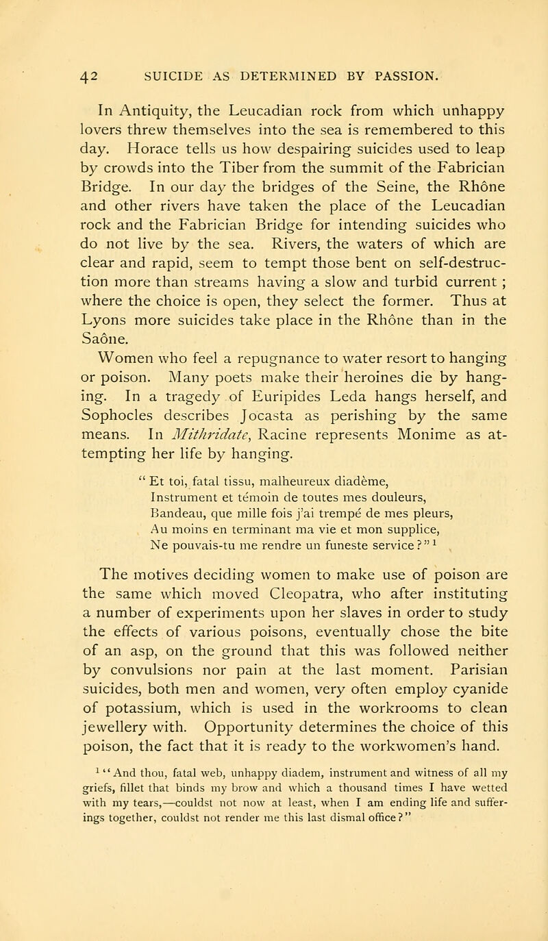 In Antiquity, the Leucadian rock from which unhappy- lovers threw themselves into the sea is remembered to this day. Horace tells us how despairing suicides used to leap by crowds into the Tiber from the summit of the Fabrician Bridge. In our day the bridges of the Seine, the Rhône and other rivers have taken the place of the Leucadian rock and the Fabrician Bridge for intending suicides who do not live by the sea. Rivers, the waters of which are clear and rapid, seem to tempt those bent on self-destruc- tion more than streams having a slow and turbid current ; where the choice is open, they select the former. Thus at Lyons more suicides take place in the Rhône than in the Saône. Women who feel a repugnance to water resort to hanging or poison. Many poets make their heroines die by hang- ing. In a tragedy of Euripides Leda hangs herself, and Sophocles describes Jocasta as perishing by the same means. In Mithridate, Racine represents Monime as at- tempting her life by hanging.  Et toi, fatal tissu, malheureux diadème, Instrument et témoin de toutes mes douleurs, Bandeau, que mille fois j'ai trempé de mes pleurs, Au moins en terminant ma vie et mon supplice, Ne pouvais-tu me rendre un funeste service?^ The motives deciding women to make use of poison are the same which moved Cleopatra, who after instituting a number of experiments upon her slaves in order to study the effects of various poisons, eventually chose the bite of an asp, on the ground that this was followed neither by convulsions nor pain at the last moment. Parisian suicides, both men and women, very often employ cyanide of potassium, which is used in the workrooms to clean jewellery with. Opportunity determines the choice of this poison, the fact that it is ready to the workwomen's hand. 1 And thou, fatal web, unhappy diadem, instrument and witness of all my griefs, fillet that binds my brow and which a thousand times I have wetted with my tears,—couldst not now at least, when I am ending life and suffer- ings together, couldst not render me this last dismal office ? 