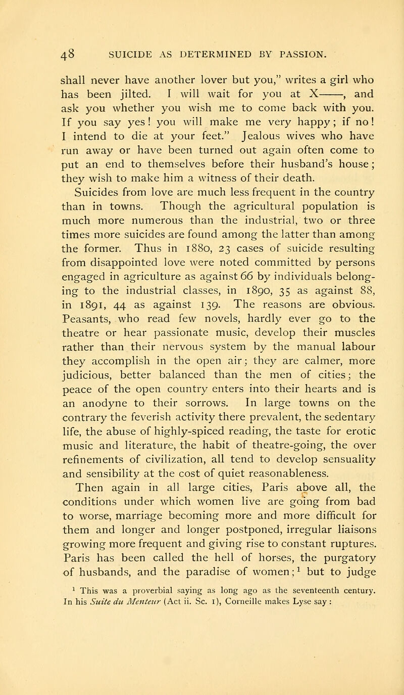 shall never have another lover but you, writes a girl who has been jilted. I will wait for you at X , and ask you whether you wish me to conie back with you. If you say yes ! you will make me very happy ; if no ! I intend to die at your feet. Jealous wives who have run away or have been turned out again often come to put an end to themselves before their husband's house ; they wish to make him a witness of their death. Suicides from love are much less frequent in the country than in towns. Though the agricultural population is much more numerous than the industrial, two or three times more suicides are found among the latter than among the former. Thus in 1880, 23 cases of suicide resulting from disappointed love were noted committed by persons engaged in agriculture as against 66 by individuals belong- ing to the industrial classes, in 1890, 35 as against 88, in 1891, 44 as against 139. The reasons are obvious. Peasants, who read few novels, hardly ever go to the theatre or hear passionate music, develop their muscles rather than their nervous system by the manual labour they accomplish in the open air; they are calmer, more judicious, better balanced than the men of cities; the peace of the open country enters into their hearts and is an anodyne to their sorrows. In large towns on the contrary the feverish activity there prevalent, the sedentary life, the abuse of highly-spiced reading, the taste for erotic music and literature, the habit of theatre-going, the over refinements of civilization, all tend to develop sensuality and sensibility at the cost of quiet reasonableness. Then again in all large cities, Paris above all, the conditions under which women live are going from bad to worse, marriage becoming more and more difficult for them and longer and longer postponed, irregular liaisons growing more frequent and giving rise to constant ruptures. Paris has been called the hell of horses, the purgatory of husbands, and the paradise of women ; ^ but to judge ^ This was a proverbial saying as long ago as the seventeenth century. In his Sutie du Mentenr (Act ii. Sc. i), Corneille makes Lyse say :