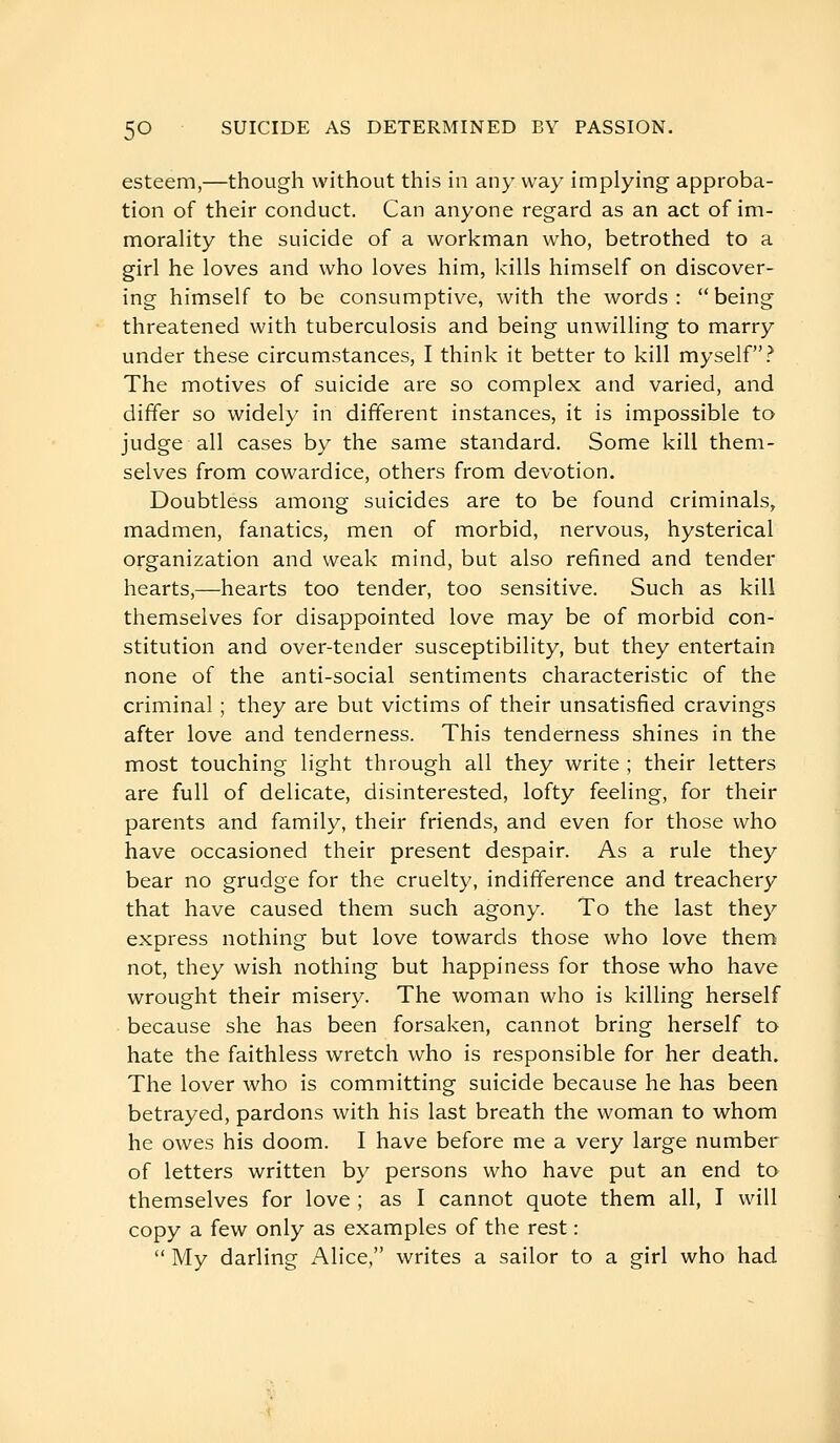 esteem,—though without this in any way implying approba- tion of their conduct. Can anyone regard as an act of im- morality the suicide of a workman who, betrothed to a girl he loves and who loves him, kills himself on discover- ing himself to be consumptive, with the words :  being threatened with tuberculosis and being unwilling to marry under these circumstances, I think it better to kill myself? The motives of suicide are so complex and varied, and differ so widely in different instances, it is impossible to judge all cases by the same standard. Some kill them- selves from cowardice, others from devotion. Doubtless among suicides are to be found criminals, madmen, fanatics, men of morbid, nervous, hysterical organization and weak mind, but also refined and tender hearts,—hearts too tender, too sensitive. Such as kill themselves for disappointed love may be of morbid con- stitution and over-tender susceptibility, but they entertain none of the anti-social sentiments characteristic of the criminal ; they are but victims of their unsatisfied cravings after love and tenderness. This tenderness shines in the most touching light through all they write ; their letters are full of delicate, disinterested, lofty feeling, for their parents and family, their friends, and even for those who have occasioned their present despair. As a rule they bear no grudge for the cruelty, indifference and treachery that have caused them such agony. To the last they express nothing but love towards those who love them not, they wish nothing but happiness for those who have wrought their misery. The woman who is killing herself because she has been forsaken, cannot bring herself to hate the faithless wretch who is responsible for her death. The lover who is committing suicide because he has been betrayed, pardons with his last breath the woman to whom he owes his doom. I have before me a very large number of letters written by persons who have put an end ta themselves for love ; as I cannot quote them all, T will copy a few only as examples of the rest :  My darling Alice, writes a sailor to a girl who had