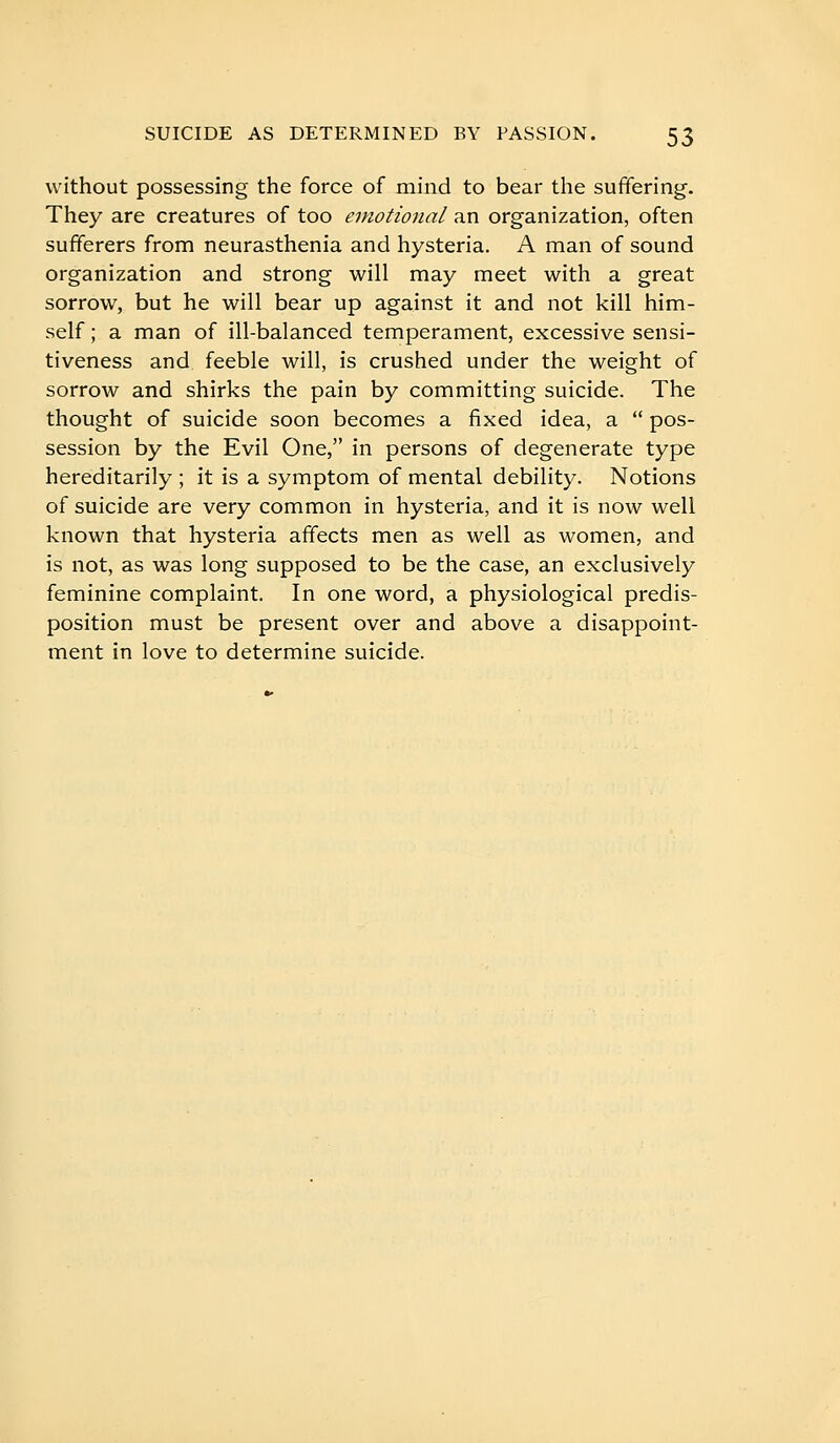 without possessing the force of mind to bear the suffering-. They are creatures of too emotional an organization, often sufferers from neurasthenia and hysteria. A man of sound organization and strong will may meet with a great sorrow, but he will bear up against it and not kill him- self ; a man of ill-balanced temperament, excessive sensi- tiveness and feeble will, is crushed under the weight of sorrow and shirks the pain by committing suicide. The thought of suicide soon becomes a fixed idea, a  pos- session by the Evil One, in persons of degenerate type hereditarily ; it is a symptom of mental debility. Notions of suicide are very common in hysteria, and it is now well known that hysteria affects men as well as women, and is not, as was long supposed to be the case, an exclusively feminine complaint. In one word, a physiological predis- position must be present over and above a disappoint- ment in love to determine suicide.