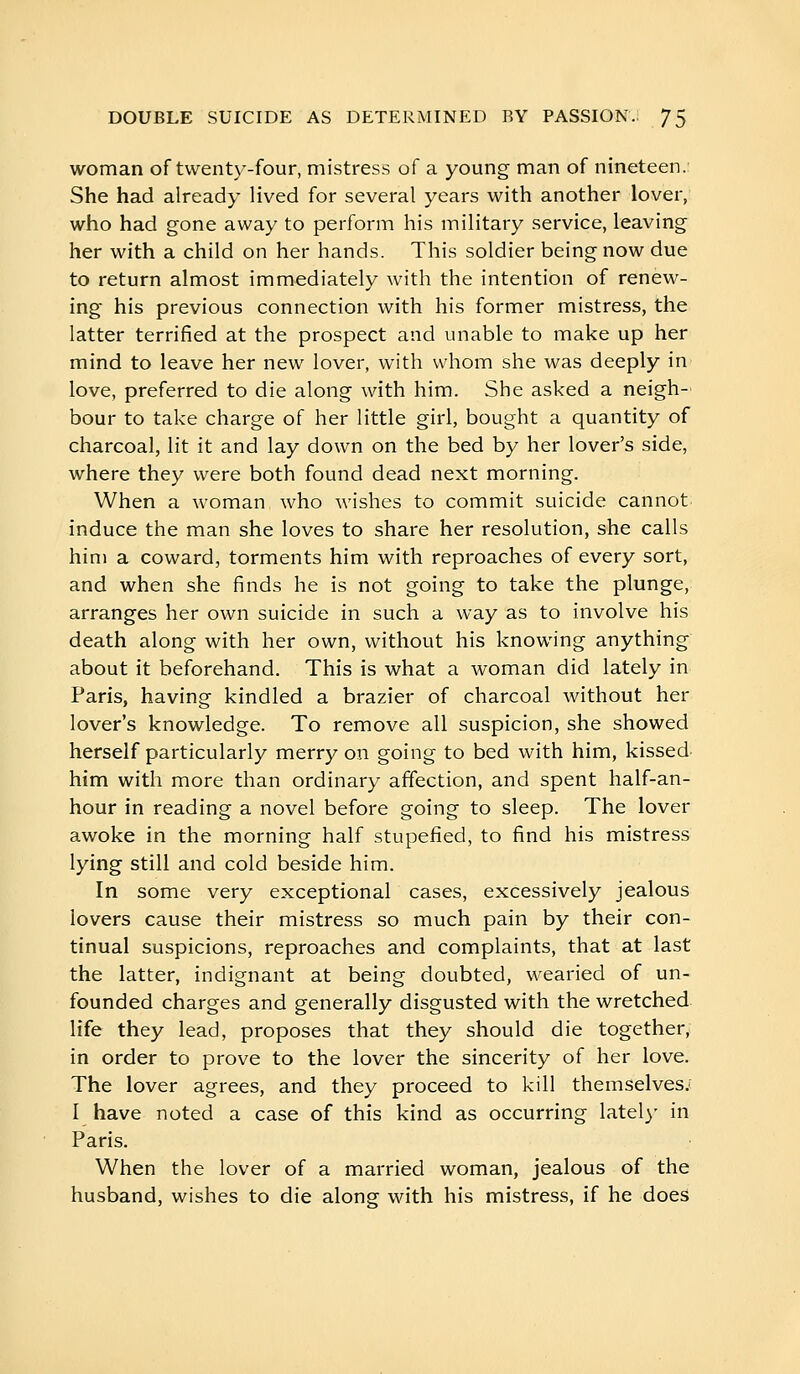 woman of twenty-four, mistress of a young man of nineteen. She had already lived for several years with another lover, who had gone away to perform his military service, leaving her with a child on her hands. This soldier being now due to return almost immediately with the intention of renew- ing his previous connection with his former mistress, the latter terrified at the prospect and unable to make up her mind to leave her new lover, with whom she was deeply in love, preferred to die along with him. She asked a neigh- bour to take charge of her little girl, bought a quantity of charcoal, lit it and lay down on the bed by her lover's side, where they were both found dead next morning. When a woman who wishes to commit suicide cannot induce the man she loves to share her resolution, she calls him a coward, torments him with reproaches of every sort, and when she finds he is not going to take the plunge, arranges her own suicide in such a way as to involve his death along with her own, without his knowing anything about it beforehand. This is what a woman did lately in Paris, having kindled a brazier of charcoal without her lover's knowledge. To remove all suspicion, she showed herself particularly merry on going to bed with him, kissed him with more than ordinary affection, and spent half-an- hour in reading a novel before going to sleep. The lover awoke in the morning half stupefied, to find his mistress lying still and cold beside him. In some very exceptional cases, excessively jealous lovers cause their mistress so much pain by their con- tinual suspicions, reproaches and complaints, that at last the latter, indignant at being doubted, wearied of un- founded charges and generally disgusted with the wretched life they lead, proposes that they should die together, in order to prove to the lover the sincerity of her love. The lover agrees, and they proceed to kill themselves; I have noted a case of this kind as occurring latel}- in Paris. When the lover of a married woman, jealous of the husband, wishes to die along with his mistress, if he does