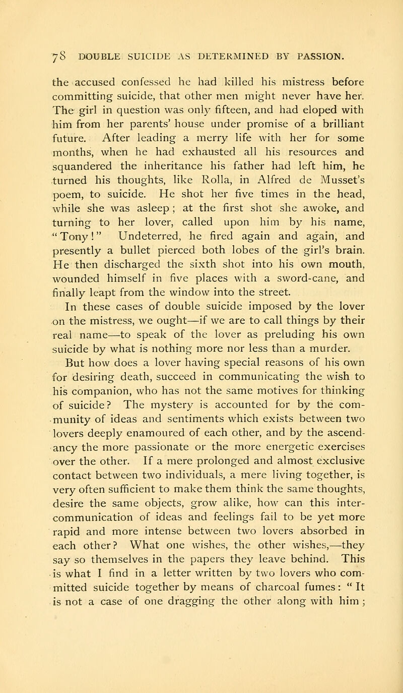 the accused confessed he had killed his mistress before committing suicide, that other men might never have her. The girl in question was only fifteen, and had eloped with him from her parents' house under promise of a brilliant future. After leading a merry life with her for some months, when he had exhausted all his resources and squandered the inheritance his father had left him, he turned his thoughts, like Rolla, in Alfred de Mussel's poem, to suicide. He shot her five times in the head, while she was asleep ; at the first shot she awoke, and turning to her lover, called upon him by his name,  Tony !  Undeterred, he fired again and again, and presently a bullet pierced both lobes of the girl's brain. He then discharged the sixth shot into his own mouth, wounded himself in five places with a sword-cane, and finally leapt from the window into the street. In these cases of double suicide imposed by the lover on the mistress, we ought—if we are to call things by their real name—to speak of the lover as preluding his own suicide by what is nothing more nor less than a murder. But how does a lover having special reasons of his own for desiring death, succeed in communicating the wish to his companion, who has not the same motives for thinking of suicide? The mystery is accounted for by the com- munity of ideas and sentiments which exists between two lovers deeply enamoured of each other, and by the ascend- ancy the more passionate or the more energetic exercises over the other. If a mere prolonged and almost exclusive contact between two individuals, a mere living together, is very often sufficient to make them think the same thoughts, desire the same objects, grow alike, how can this inter- communication of ideas and feelings fail to be yet more rapid and more intense between two lovers absorbed in each other? What one wishes, the other wishes,—they say so themselves in the papers they leave behind. This • is what I find in a letter written by two lovers who com- mitted suicide together by means of charcoal fumes: It is not a case of one dragging the other along with him ;