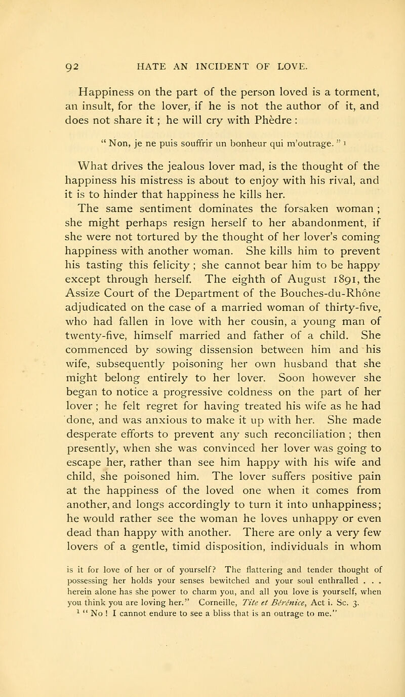 Happiness on the part of the person loved is a torment, an insult, for the lover, if he is not the author of it, and does not share it ; he will cry with Phèdre :  Non, je ne puis souffrir un bonheur qui m'outrage.  i What drives the jealous lover mad, is the thought of the happiness his mistress is about to enjoy with his rival, and it is to hinder that happiness he kills her. The same sentiment dominates the forsaken woman ; she might perhaps resign herself to her abandonment, if she were not tortured by the thought of her lover's coming happiness with another woman. She kills him to prevent his tasting this felicity ; she cannot bear him to be happy except through herself. The eighth of August 1891, the Assize Court of the Department of the Bouches-du-Rhône adjudicated on the case of a married woman of thirty-five, who had fallen in love with her cousin, a young man of twenty-five, himself married and father of a child. She commenced by sowing dissension between him and his wife, subsequently poisoning her own husband that she might belong entirely to her lover. Soon however she began to notice a progressive coldness on the part of her lover ; he felt regret for having treated his wife as he had done, and was anxious to make it up with her. She made desperate efforts to prevent any such reconciliation ; then presently, when she was convinced her lover was going to escape her, rather than see him happy with his wife and child, she poisoned him. The lover suffers positive pain at the happiness of the loved one when it comes from another, and longs accordingly to turn it into unhappiness; he would rather see the woman he loves unhappy or even dead than happy with another. There are only a very few lovers of a gentle, timid disposition, individuals in whom is it for love of her or of yourself? The flattering and tender thought of possessing her holds your senses bewitched and your soul enthralled . . . herein alone has she power to charm you, and all you love is yourself, when you think you are loving her. Corneille, Tite et Bérénice, Act i. So. 3. ^  No ! I cannot endure to see a bliss that is an outrage to me.