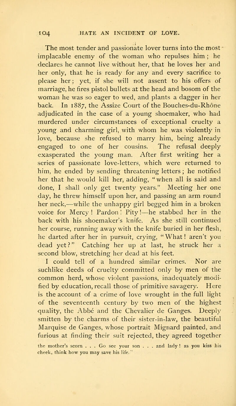 The most tender and passionate lover turns into the most implacable enemy of the woman who repulses him ; he declares he cannot live without her, that he loves her and her only, that he is ready for any and every sacrifice to please her; yet, if she will not assent to his offers of marriage, he fires pistol bullets at the head and bosom of the woman he was so eager to wed, and plants a dagger in her back. In 1887, the Assize Court of the Bouches-du-Rhône adjudicated in the case of a young shoemaker, who had murdered under circumstances of exceptional cruelty a young and charming girl, with whom he was violently in love, because she refused to marry him, being already engaged to one of her cousins. The refusal deeply exasperated the young man. After first writing her a series of passionate love-letters, which were returned to him, he ended by sending threatening letters ; he notified her that he would kill her, adding, when all is said and done, I shall only get twenty years. Meeting her one day, he threw himself upon her, and passing an arm round her neck,—while the unhappy girl begged him in a broken voice for Mercy ! Pardon 1 Pity !—he stabbed her in the back with his shoemaker's knife. As she still continued her course, running away with the knife buried in her flesh, he darted after her in pursuit, crying,  What ! aren't you dead yet ?  Catching her up at last, he struck her a second blow, stretching her dead at his feet. I could tell of a hundred similar crimes. Nor are suchlike deeds of cruelty committed only by men of the common herd, whose violent passions, inadequately modi- fied by education, recall those of primitive savagery. Here is the account of a crime of love wrought in the full light of the seventeenth century by two men of the highest quality, the Abbé and the Chevalier de Ganges. Deeply smitten by the charms of their sister-in-law, the beautiful Marquise de Ganges, whose portrait Mignard painted, and furious at finding their suit rejected, they agreed together the mother's scorn . . . Go see your son . . . and lady ! as you kiss his cheek, think how you may save his life. '