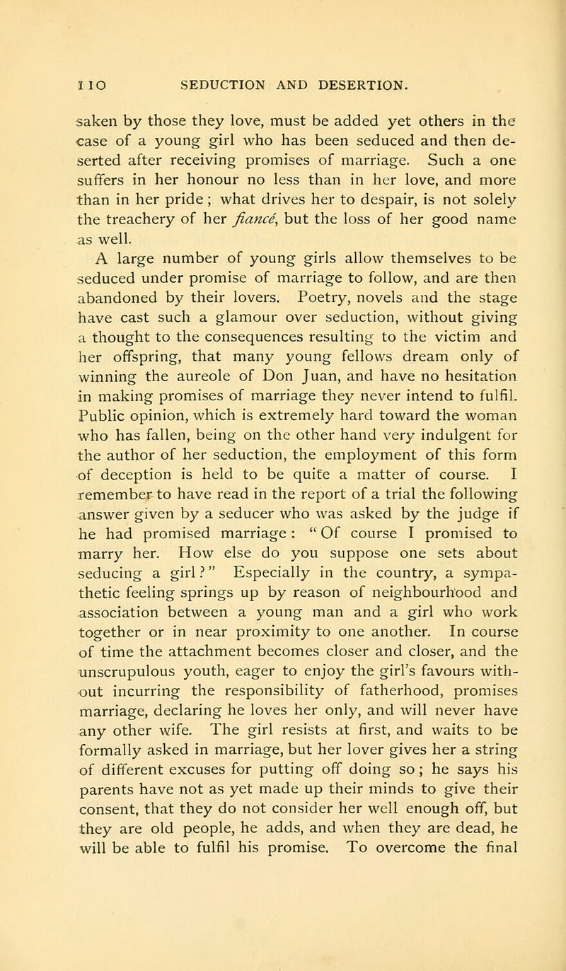 saken by those they love, must be added yet others in the case of a young girl who has been seduced and then de- serted after receiving promises of marriage. Such a one suffers in her honour no less than in her love, and more than in her pride ; what drives her to despair, is not solely the treachery of her fiancé, but the loss of her good name as well. A large number of young girls allow themselves to be seduced under promise of marriage to follow, and are then abandoned by their lovers. Poetry, novels and the stage have cast such a glamour over seduction, without giving a thought to the consequences resulting to the victim and her offspring, that many young fellows dream only of winning the aureole of Don Juan, and have no hesitation in making promises of marriage they never intend to fulfil. Public opinion, which is extremely hard toward the woman who has fallen, being on the other hand very indulgent for the author of her seduction, the employment of this form of deception is held to be quite a matter of course. I remember to have read in the report of a trial the following answer given by a seducer who was asked by the judge if he had promised marriage :  Of course I promised to marry her. How else do you suppose one sets about seducing a girl ?  Especially in the country, a sympa- thetic feeling springs up by reason of neighbourhood and association between a young man and a girl who work together or in near proximity to one another. In course of time the attachment becomes closer and closer, and the unscrupulous youth, eager to enjoy the girl's favours with- out incurring the responsibility of fatherhood, promises marriage, declaring he loves her only, and will never have any other wife. The girl resists at first, and waits to be formally asked in marriage, but her lover gives her a string of different excuses for putting off doing so ; he says his parents have not as yet made up their minds to give their consent, that they do not consider her well enough off, but they are old people, he adds, and when they are dead, he will be able to fulfil his promise. To overcome the final