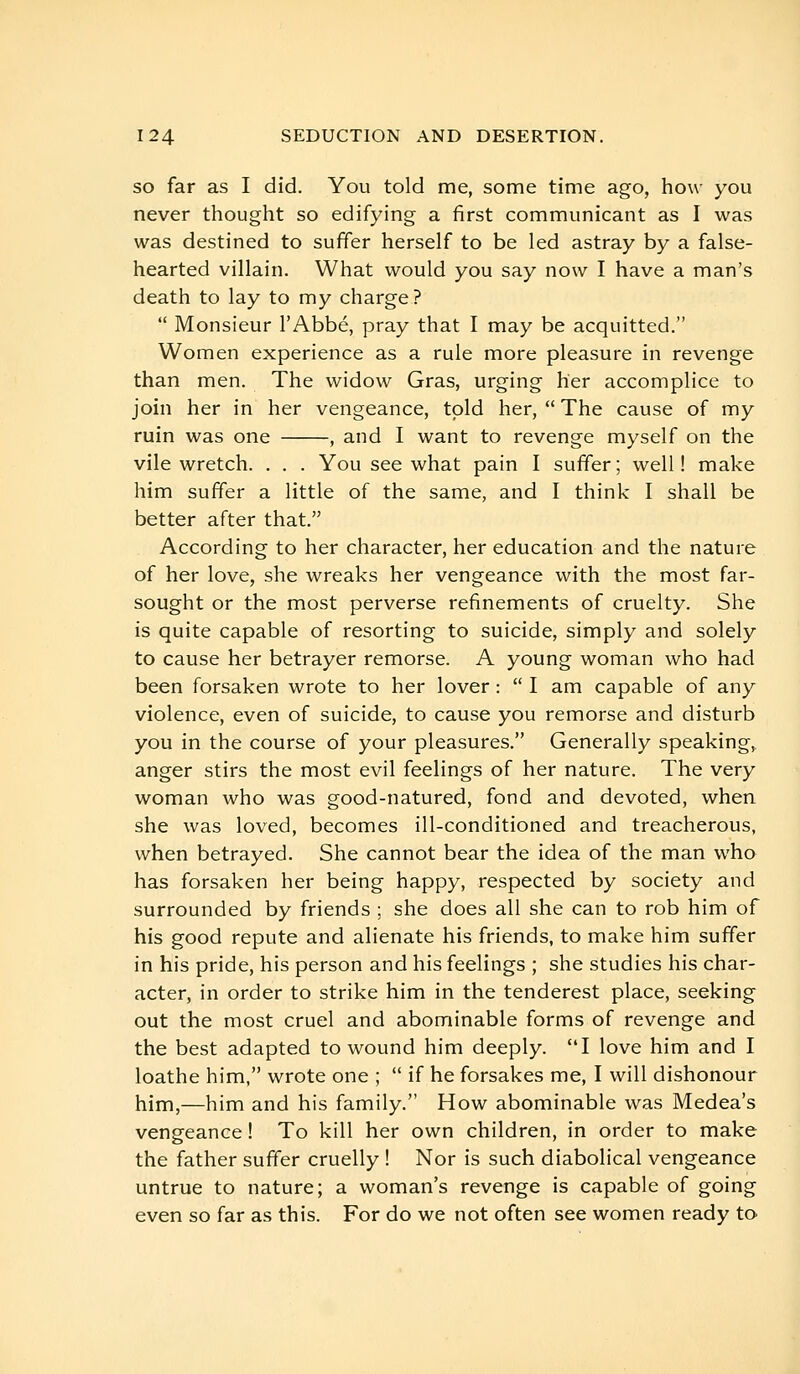 SO far as I did. You told me, some time ago, how you never thought so edifying a first communicant as I was was destined to suffer herself to be led astray by a false- hearted villain. What would you say now I have a man's death to lay to my charge?  Monsieur l'Abbé, pray that I may be acquitted. Women experience as a rule more pleasure in revenge than men. The widow Gras, urging her accomplice to join her in her vengeance, told her,  The cause of my ruin was one , and I want to revenge myself on the vile wretch. . . . You see what pain I suffer ; well ! make him suffer a little of the same, and I think I shall be better after that. According to her character, her education and the nature of her love, she wreaks her vengeance with the most far- sought or the most perverse refinements of cruelty. She is quite capable of resorting to suicide, simply and solely to cause her betrayer remorse. A young woman who had been forsaken wrote to her lover :  I am capable of any violence, even of suicide, to cause you remorse and disturb you in the course of your pleasures. Generally speaking, anger stirs the most evil feelings of her nature. The very woman who was good-natured, fond and devoted, when she was loved, becomes ill-conditioned and treacherous, when betrayed. She cannot bear the idea of the man who has forsaken her being happy, respected by society and surrounded by friends ; she does all she can to rob him of his good repute and alienate his friends, to make him suffer in his pride, his person and his feelings ; she studies his char- acter, in order to strike him in the tenderest place, seeking out the most cruel and abominable forms of revenge and the best adapted to wound him deeply. I love him and I loathe him, wrote one ;  if he forsakes me, I will dishonour him,—him and his family. How abominable was Medea's vengeance ! To kill her own children, in order to make the father suffer cruelly ! Nor is such diabolical vengeance untrue to nature; a woman's revenge is capable of going even so far as this. For do we not often see women ready to