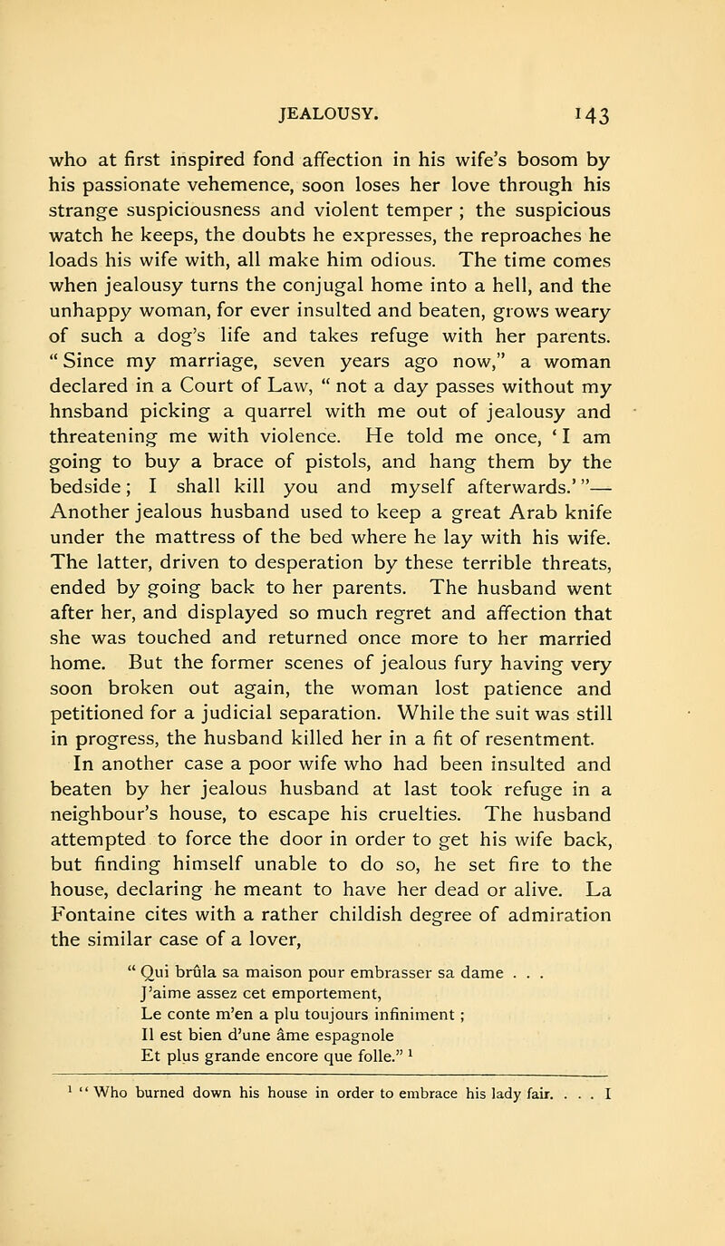 who at first inspired fond affection in his wife's bosom by his passionate vehemence, soon loses her love through his strange suspiciousness and violent temper ; the suspicious watch he keeps, the doubts he expresses, the reproaches he loads his wife with, all make him odious. The time comes when jealousy turns the conjugal home into a hell, and the unhappy woman, for ever insulted and beaten, grows weary of such a dog's life and takes refuge with her parents.  Since my marriage, seven years ago now, a woman declared in a Court of Law,  not a day passes without my hnsband picking a quarrel with me out of jealousy and threatening me with violence. He told me once, * I am going to buy a brace of pistols, and hang them by the bedside ; I shall kill you and myself afterwards.' — Another jealous husband used to keep a great Arab knife under the mattress of the bed where he lay with his wife. The latter, driven to desperation by these terrible threats, ended by going back to her parents. The husband went after her, and displayed so much regret and affection that she was touched and returned once more to her married home. But the former scenes of jealous fury having very soon broken out again, the woman lost patience and petitioned for a judicial separation. While the suit was still in progress, the husband killed her in a fit of resentment. In another case a poor wife who had been insulted and beaten by her jealous husband at last took refuge in a neighbour's house, to escape his cruelties. The husband attempted to force the door in order to get his wife back, but finding himself unable to do so, he set fire to the house, declaring he meant to have her dead or alive. La Fontaine cites with a rather childish degree of admiration the similar case of a lover,  Qui brûla sa maison pour embrasser sa dame . . . J'aime assez cet emportement, Le conte m'en a plu toujours infiniment ; Il est bien d'une âme espagnole Et plus grande encore que folle. ^ ^ ' ' Who burned down his house in order to embrace his lady fair. ... I