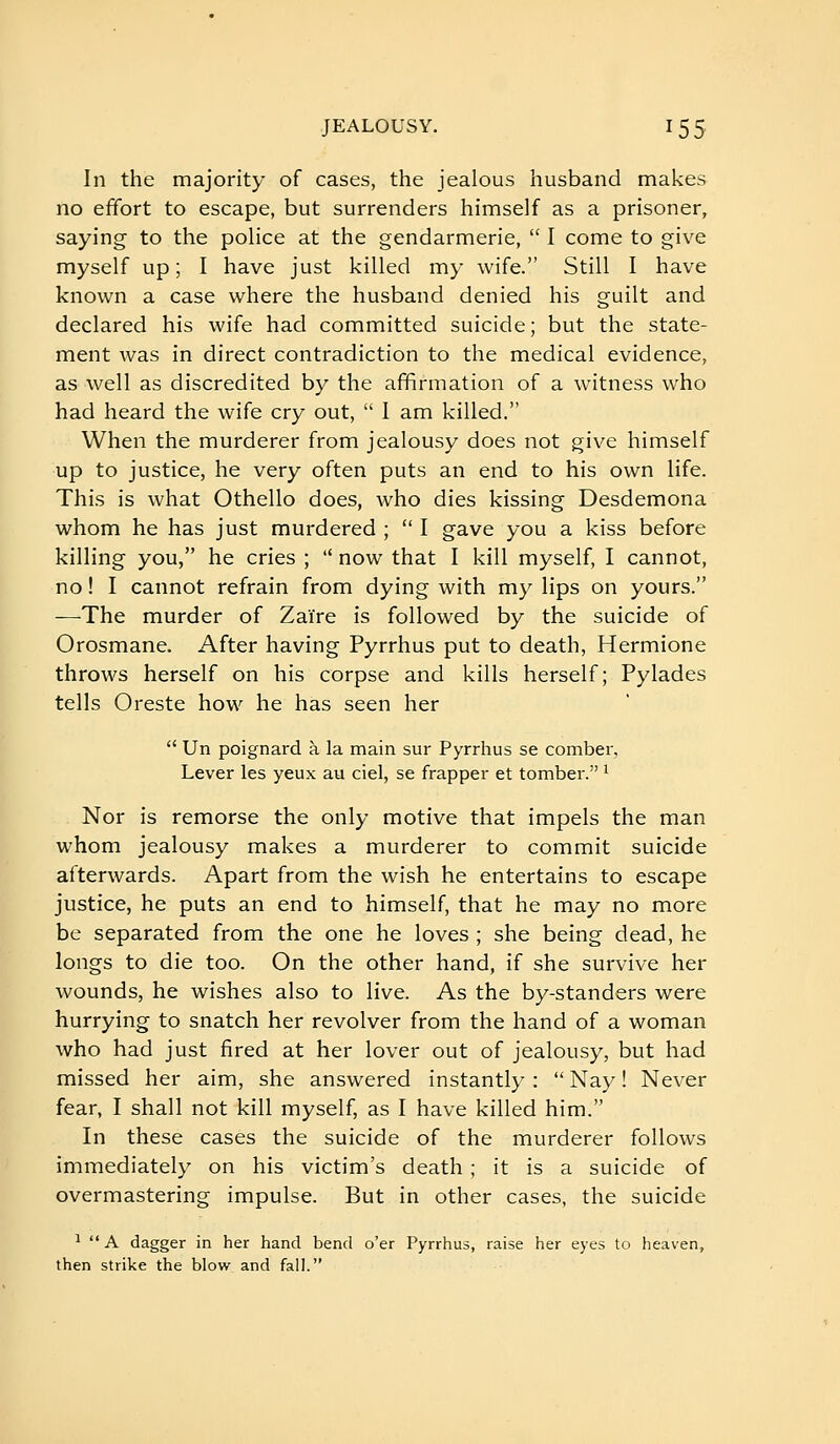 In the majority of cases, the jealous husband makes no effort to escape, but surrenders himself as a prisoner, saying to the police at the gendarmerie,  I come to give myself up ; I have just killed my wife. Still I have known a case where the husband denied his guilt and declared his wife had committed suicide; but the state- ment was in direct contradiction to the medical evidence, as well as discredited by the affirmation of a witness who had heard the wife cry out,  1 am killed. When the murderer from jealousy does not give himself up to justice, he very often puts an end to his own life. This is what Othello does, who dies kissing Desdemona whom he has just murdered ;  I gave you a kiss before killing you, he cries ;  now that I kill myself, I cannot, no ! I cannot refrain from dying with my lips on yours. —The murder of Zaïre is followed by the suicide of Orosmane. After having Pyrrhus put to death, Hermione throws herself on his corpse and kills herself; Pylades tells Oreste how he has seen her  Un poignard à la main sur Pyrrhus se comber, Lever les yeux au ciel, se frapper et tomber. ^ Nor is remorse the only motive that impels the man whom jealousy makes a murderer to commit suicide afterwards. Apart from the wish he entertains to escape justice, he puts an end to himself, that he may no more be separated from the one he loves ; she being dead, he longs to die too. On the other hand, if she survive her wounds, he wishes also to live. As the by-standers were hurrying to snatch her revolver from the hand of a woman who had just fired at her lover out of jealousy, but had missed her aim, she answered instantly :  Nay ! Never fear, I shall not kill myself, as I have killed him. In these cases the suicide of the murderer follows immediately on his victim's death ; it is a suicide of overmastering impulse. But in other cases, the suicide ■*  A dagger in her hand bend o'er Pyrrhus, raise her eyes to heaven, then strike the blow and fall.