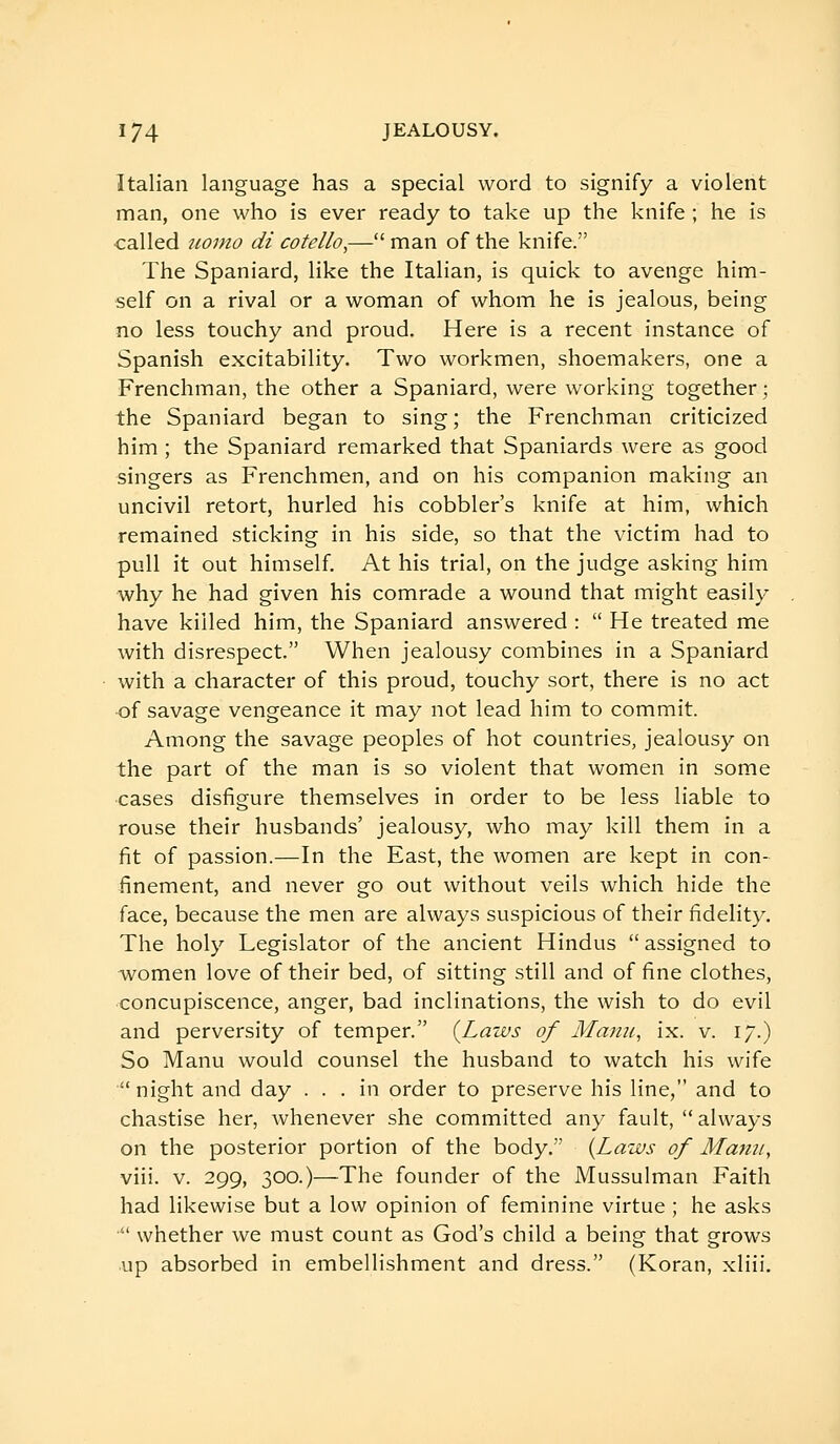 Italian language has a special word to signify a violent man, one who is ever ready to take up the knife ; he is called iiomo di cotello,— man of the knife. The Spaniard, like the Italian, is quick to avenge him- self on a rival or a woman of whom he is jealous, being no less touchy and proud. Here is a recent instance of Spanish excitability. Two workmen, shoemakers, one a Frenchman, the other a Spaniard, were working together ; the Spaniard began to sing; the Frenchman criticized him ; the Spaniard remarked that Spaniards were as good singers as Frenchmen, and on his companion making an uncivil retort, hurled his cobbler's knife at him, which remained sticking in his side, so that the victim had to pull it out himself. At his trial, on the judge asking him why he had given his comrade a wound that might easily have killed him, the Spaniard answered :  He treated me with disrespect. When jealousy combines in a Spaniard with a character of this proud, touchy sort, there is no act of savage vengeance it may not lead him to commit. Among the savage peoples of hot countries, jealousy on the part of the man is so violent that women in some cases disfigure themselves in order to be less liable to rouse their husbands' jealousy, who may kill them in a fit of passion.—In the East, the women are kept in con- finement, and never go out without veils which hide the face, because the men are always suspicious of their fidelity. The holy Legislator of the ancient Hindus  assigned to women love of their bed, of sitting still and of fine clothes, concupiscence, anger, bad inclinations, the wish to do evil and perversity of temper. {Laws of Manu, ix. v. 17.) So Manu would counsel the husband to watch his wife night and day ... in order to preserve his line, and to chastise her, whenever she committed any fault, always on the posterior portion of the body. {Laws of Mann, viii. V. 299, 300.)—The founder of the Mussulman Faith had likewise but a low opinion of feminine virtue ; he asks  whether we must count as God's child a being that grows up absorbed in embellishment and dress. (Koran, xliii.