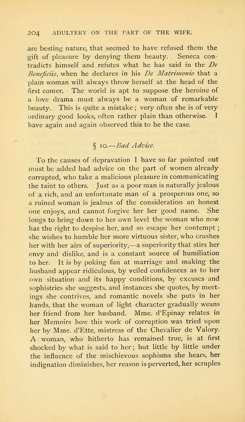 are besting nature, that seemed to have refused them the gift of pleasure by denying them beauty. Seneca con- tradicts himself and refutes what he has said in the De Beneficiis, when he declares in his De Matrimonio that a plain woman will always throw herself at the head of the first comer. The world is apt to suppose the heroine of a love drama must always be a woman of remarkable beauty. This is quite a mistake ; very often she is of very ordinary good looks, often rather plain than otherwise. I have again and again observed this to be the case. § lo.—Bad Advice. To the causes of depravation I have so far pointed out must be added bad advice on the part of women already corrupted, who take a malicious pleasure in communicating the taint to others. Just as a poor man is naturally jealous of a rich, and an unfortunate man of a prosperous one, so a ruined woman is jealous of the consideration an honest one enjoys, and cannot forgive her her good name. She longs to bring down to her own level the woman who now has the right to despise her, and so escape her contempt ; she wishes to humble her more virtuous sister, who crushes her with her airs of superiority,^—a superiority that stirs her envy and dislike, and is a constant source of humiliation to her. It is by poking fun at marriage and making the husband appear ridiculous, by veiled confidences as to her own situation and its happy conditions, by excuses and sophistries she suggests, and instances she quotes, by meet- ings she contrives, and romantic novels she puts in her hands, that the woman of light character gradually weans her friend from her husband. Mme. d'Epinay relates in her Memoirs how this work of corruption was tried upon her by Mme. d'Ette, mistress of the Chevalier de Valory. A woman, who hitherto has remained true, is at first shocked by what is said to her ; but little by little under the influence of the mischievous sophisms she hears, her indignation diminishes, her reason is perverted, her scruples