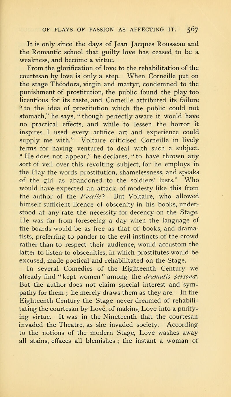 It is only since the days of Jean Jacques Rousseau and the Romantic school that guilty love has ceased to be a weakness, and become a virtue. From the glorification of love to the rehabilitation of the courtesan by love is only a step. When Corneille put on the stage Theodora, virgin and martyr, condemned to the punishment of prostitution, the public found the play too licentious for its taste, and Corneille attributed its failure  to the idea of prostitution which the public could not stomach, he says,  though perfectly aware it would have no practical effects, and while to lessen the horror it inspires I used every artifice art and experience could supply me with. Voltaire criticised Corneille in lively terms for having ventured to deal with such a subject.  He does not appear, he declares,  to have thrown any sort of veil over this revolting subject, for he employs in the Play the words prostitution, shamelessness, and speaks of the girl as abandoned to the soldiers' lusts. Who would have expected an attack of modesty like this from the author of the Pucelle7 But Voltaire, who allowed himself sufficient licence of obscenity in his books, under- stood at any rate the necessity for decency on the Stage. He was far from foreseeing a day when the language of the boards would be as free as that of books, and drama- tists, preferring to pander to the evil instincts of the crowd rather than to respect their audience, would accustom the latter to listen to obscenities, in which prostitutes would be excused, made poetical and rehabilitated on the Stage. In several Comedies of the Eighteenth Century we already find kept women among the dramatis personœ. But the author does not claim special interest and sym- pathy for them ; he merely draws them as they are. In the Eighteenth Century the Stage never dreamed of rehabili- tating the courtesan by Love, of making Love into a purify- ing virtue. It was in the Nineteenth that the courtesan invaded the Theatre, as she invaded society. According to the notions of the modern Stage, Love washes away all stains, effaces all blemishes ; the instant a woman of