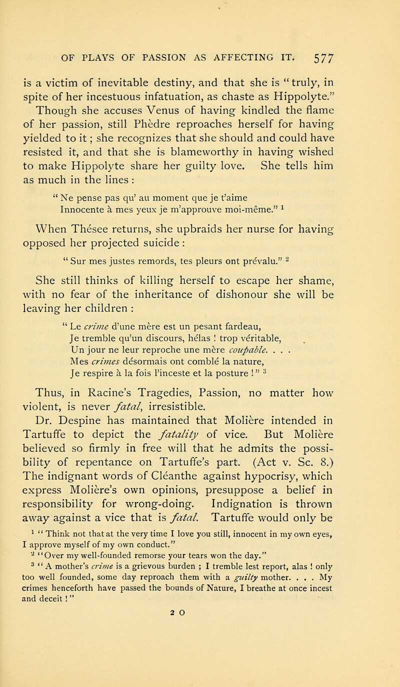 is a victim of inevitable destiny, and that she is  truly, in spite of her incestuous infatuation, as chaste as Hippolyte. Though she accuses Venus of having kindled the flame of her passion, still Phèdre reproaches herself for having yielded to it ; she recognizes that she should and could have resisted it, and that she is blameworthy in having wished to make Hippolyte share her guilty love. She tells him as much in the lines :  Ne pense pas qu' au moment que je t'aime Innocente à mes yeux je m'approuve moi-même. ^ When Thésée returns, she upbraids her nurse for having opposed her projected suicide :  Sur mes justes remords, tes pleurs ont prévalu. ^ She still thinks of killing herself to escape her shame, with no fear of the inheritance of dishonour she will be leaving her children :  Le crime d'une mère est un pesant fardeau, Je tremble qu'un discours, hélas ! trop véritable. Un jour ne leur reproche une mère coupable. . . . Mes crimes désormais ont comblé la nature, Je respire à la fois l'inceste et la posture !  ^ Thus, in Racine's Tragedies, Passion, no matter how violent, is never fatal, irresistible. Dr. Despine has maintained that Molière intended in Tartuffe to depict the fatality of vice. But Molière believed so firmly in free will that he admits the possi- bility of repentance on Tartuffe's part. (Act v. Sc. 8.) The indignant words of Cléanthe against hypocrisy, which express Molière's own opinions, presuppose a belief in responsibility for wrong-doing. Indignation is thrown away against a vice that is fatal. Tartuffe would only be ^  Think not that at the very time I love you still, innocent in my own eyes, I approve myself of my own conduct. •i, Over my well-founded remorse your tears won the day. ^  A mother's c7-ime is a grievous burden ; I tremble lest report, alas ! only too well founded, some day reproach them with a guilty mother. . . . My crimes henceforth have passed the bounds of Nature, I breathe at once incest and deceit !  2 O