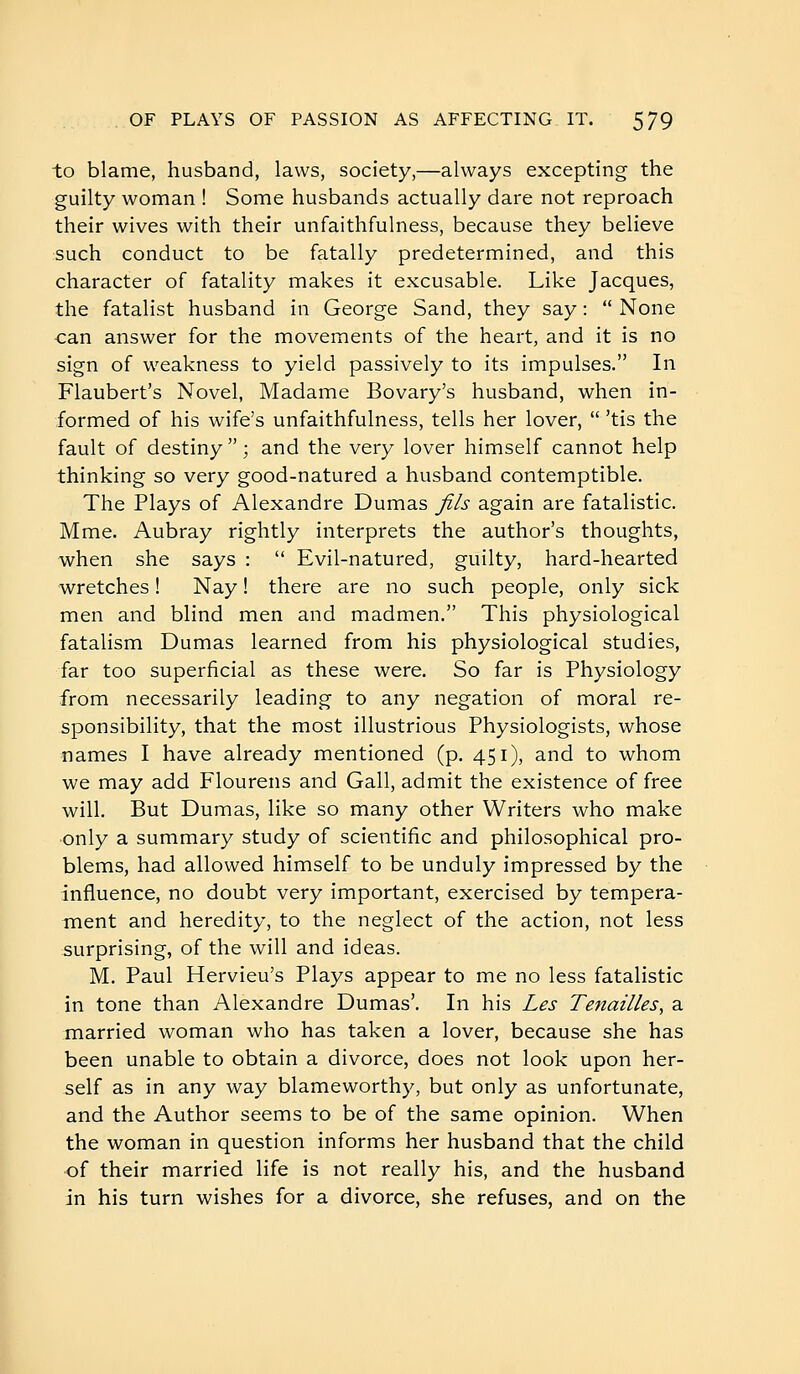 to blame, husband, laws, society,—always excepting the guilty woman ! Some husbands actually dare not reproach their wives with their unfaithfulness, because they believe such conduct to be fatally predetermined, and this character of fatality makes it excusable. Like Jacques, the fatalist husband in George Sand, they say :  None ■can answer for the movements of the heart, and it is no sign of weakness to yield passively to its impulses. In Flaubert's Novel, Madame Bovary's husband, when in- formed of his wife's unfaithfulness, tells her lover,  'tis the fault of destiny  ; and the very lover himself cannot help thinking so very good-natured a husband contemptible. The Plays of Alexandre Dumas Jils again are fatalistic. Mme. Aubray rightly interprets the author's thoughts, when she says :  Evil-natured, guilty, hard-hearted wretches ! Nay ! there are no such people, only sick men and blind men and madmen. This physiological fatalism Dumas learned from his physiological studies, far too superficial as these were. So far is Physiology from necessarily leading to any negation of moral re- sponsibility, that the most illustrious Physiologists, whose names I have already mentioned (p. 451), and to whom we may add Flourens and Gall, admit the existence of free will. But Dumas, like so many other Writers who make only a summary study of scientific and philosophical pro- blems, had allowed himself to be unduly impressed by the influence, no doubt very important, exercised by tempera- ment and heredity, to the neglect of the action, not less surprising, of the will and ideas. M. Paul Hervieu's Plays appear to me no less fatalistic in tone than Alexandre Dumas'. In his Les Tenailles, a married woman who has taken a lover, because she has been unable to obtain a divorce, does not look upon her- self as in any way blameworthy, but only as unfortunate, and the Author seems to be of the same opinion. When the woman in question informs her husband that the child of their married life is not really his, and the husband in his turn wishes for a divorce, she refuses, and on the