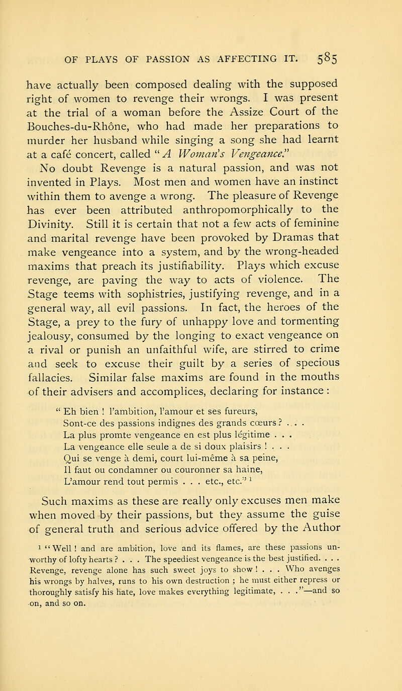have actually been composed dealing with the supposed right of women to revenge their wrongs. I was present at the trial of a woman before the Assize Court of the Bouches-du-Rhône, who had made her preparations to murder her husband while singing a song she had learnt at a café concert, called  A Woman's Vengeance^ No doubt Revenge is a natural passion, and was not invented in Plays. Most men and women have an instinct within them to avenge a wrong. The pleasure of Revenge has ever been attributed anthropomorphically to the Divinity. Still it is certain that not a few acts of feminine and marital revenge have been provoked by Dramas that make vengeance into a system, and by the wrong-headed maxims that preach its justifiability. Plays which excuse revenge, are paving the way to acts of violence. The Stage teems with sophistries, justifying revenge, and in a general way, all evil passions. In fact, the heroes of the Stage, a prey to the fury of unhappy love and tormenting jealousy, consumed by the longing to exact vengeance on a rival or punish an unfaithful wife, are stirred to crime and seek to excuse their guilt by a series of specious fallacies. Similar false maxims are found in the mouths of their advisers and accomplices, declaring for instance :  Eh bien ! l'ambition, l'amour et ses fureurs, Sont-ce des passions indignes des grands cœurs ? . . . La plus promte vengeance en est plus légitime . . . La vengeance elle seule a de si doux plaisirs ! . . . Oui se venge à demi, court lui-même à sa peine, 11 faut ou condamner ou couronner sa haine, L'amour rend tout permis . . . etc., etc.'' ^ Such maxims as these are really only excuses men make when moved by their passions, but they assume the guise of general truth and serious advice offered by the Author 1 Well! and are ambition, love and its flames, are these passions un- worthy of lofty hearts ? . . . The speediest vengeance is the best justified. . . . Revenge, revenge alone has such sweet joys to show ! . . . Who avenges his wrongs by halves, runs to his own destruction ; he must either repress or thoroughly satisfy his hate, love makes everything legitimate, . . .—and so on, and so on.