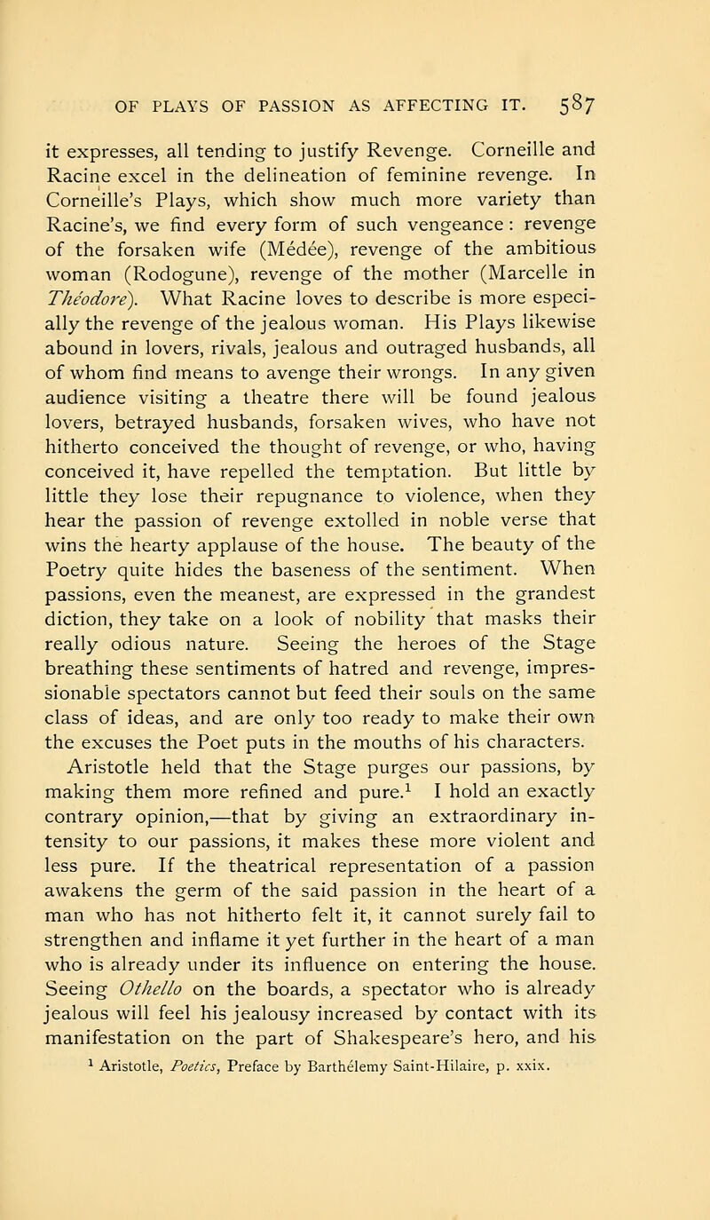 it expresses, all tending to justify Revenge. Corneille and Racine excel in the delineation of feminine revenge. In Corneille's Plays, which show much more variety than Racine's, we find every form of such vengeance : revenge of the forsaken wife (Médée), revenge of the ambitious woman (Rodogune), revenge of the mother (Marcelle in Théodore). What Racine loves to describe is more especi- ally the revenge of the jealous woman. His Plays likewise abound in lovers, rivals, jealous and outraged husbands, all of whom find means to avenge their wrongs. In any given audience visiting a theatre there will be found jealous lovers, betrayed husbands, forsaken wives, who have not hitherto conceived the thought of revenge, or who, having conceived it, have repelled the temptation. But little by little they lose their repugnance to violence, when they hear the passion of revenge extolled in noble verse that wins the hearty applause of the house. The beauty of the Poetry quite hides the baseness of the sentiment. When passions, even the meanest, are expressed in the grandest diction, they take on a look of nobility that masks their really odious nature. Seeing the heroes of the Stage breathing these sentiments of hatred and revenge, impres- sionable spectators cannot but feed their souls on the same class of ideas, and are only too ready to make their own the excuses the Poet puts in the mouths of his characters. Aristotle held that the Stage purges our passions, by making them more refined and pure.^ I hold an exactly contrary opinion,—that by giving an extraordinary in- tensity to our passions, it makes these more violent and less pure. If the theatrical representation of a passion awakens the germ of the said passion in the heart of a man who has not hitherto felt it, it cannot surely fail to strengthen and inflame it yet further in the heart of a man who is already under its influence on entering the house. Seeing Othello on the boards, a spectator who is already jealous will feel his jealousy increased by contact with its manifestation on the part of Shakespeare's hero, and his 1 Aristotle, Poetics, Preface by Barthélémy Saint-Hilaire, p. xxix.