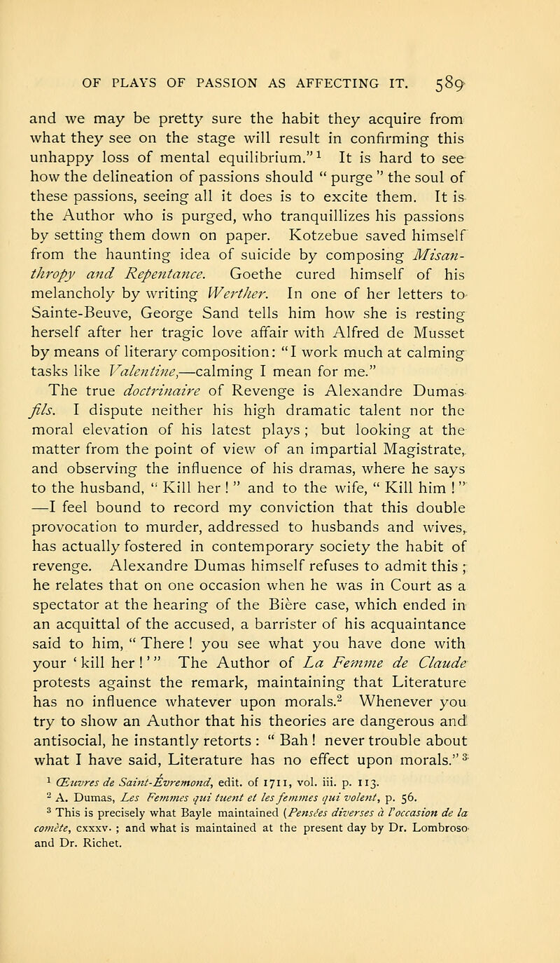 and we may be pretty sure the habit they acquire from what they see on the stage will result in confirming this unhappy loss of mental equilibrium.^ It is hard to see how the delineation of passions should  purge  the soul of these passions, seeing all it does is to excite them. It is the Author who is purged, who tranquillizes his passions by setting them down on paper. Kotzebue saved himself from the haunting idea of suicide by composing Misan- thropy and Repentance. Goethe cured himself of his melancholy by writing Werther. In one of her letters to Sainte-Beuve, George Sand tells him how she is resting herself after her tragic love affair with Alfred de Musset by means of literary composition: I work much at calming tasks like Valentine,—calming I mean for me. The true doctrinaire of Revenge is Alexandre Dumas fils. I dispute neither his high dramatic talent nor the moral elevation of his latest plays ; but looking at the matter from the point of view of an impartial Magistrate, and observing the influence of his dramas, where he says to the husband,  Kill her !  and to the wife,  Kill him !  —I feel bound to record my conviction that this double provocation to murder, addressed to husbands and wives, has actually fostered in contemporary society the habit of revenge. Alexandre Dumas himself refuses to admit this ; he relates that on one occasion when he was in Court as a spectator at the hearing of the Bière case, which ended in an acquittal of the accused, a barrister of his acquaintance said to him,  There ! you see what you have done with your ' kill her ! '  The Author of La Femme de Claude protests against the remark, maintaining that Literature has no influence whatever upon morals.^ Whenever you try to show an Author that his theories are dangerous and antisocial, he instantly retorts :  Bah ! never trouble about what I have said. Literature has no effect upon morals. ^ ^ Œtwres de Sahit-Evremond, edit, of 1711, vol. iii. p. 113.  A. Dumas, Les Femmes qui tuent et les femmes qui volent, p. 56. * This is precisely what Bayle maintained [Pensées diverses à Voccasion de la comète, cxxxv. ; and what is maintained at the present day by Dr. LombrosO' and Dr. Richet.
