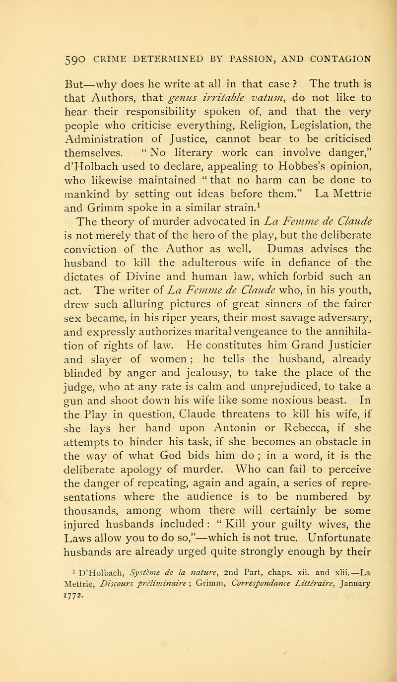 But—why does he write at all in that case ? The truth is that Authors, that genus irritable vatiini, do not like to hear their responsibility spoken of, and that the very people who criticise everything. Religion, Legislation, the Administration of Justice, cannot bear to be criticised themselves.  No literary work can involve danger, d'Holbach used to declare, appealing to Hobbes's opinion, who likewise maintained  that no harm can be done to mankind by setting out ideas before them, La Mettrie and Grimm spoke in a similar strain.^ The theory of murder advocated in La Femme de Claude is not merely that of the hero of the play, but the deliberate conviction of the Author as well. Dumas advises the husband to kill the adulterous wife in defiance of the dictates of Divine and human law, which forbid such an act. The writer of La Femme de Claude who, in his youth, drew such alluring pictures of great sinners of the fairer sex became, in his riper years, their most savage adversary, and expressly authorizes marital vengeance to the annihila- tion of rights of law. He constitutes him Grand Justicier and slayer of women ; he tells the husband, already blinded by anger and jealousy, to take the place of the judge, who at any rate is calm and unprejudiced, to take a gun and shoot down his wife like some noxious beast. In the Play in question, Claude threatens to kill his wife, if she lays her hand upon Antonin or Rebecca, if she attempts to hinder his task, if she becomes an obstacle in the way of what God bids him do ; in a word, it is the deliberate apology of murder. Who can fail to perceive the danger of repeating, again and again, a series of repre- sentations where the audience is to be numbered by thousands, among whom there will certainly be some injured husbands included :  Kill your guilty wives, the Laws allow you to do so,—which is not true. Unfortunate husbands are already urged quite strongly enough by their ^ D'Holbach, Systhne de la nature, 2nd Part, chaps, xii. and xlii.—La Mettrie, Discours préliminaire ; Grimm, Correspotidance Littéraire, January 1772.