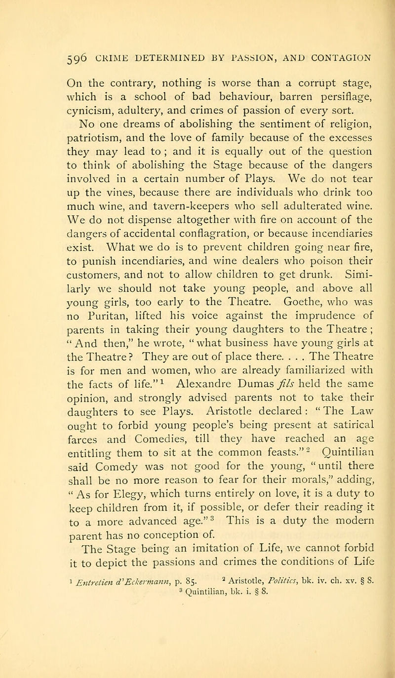 On the contrary, nothing is worse than a corrupt stage, which is a school of bad behaviour, barren persiflage, cynicism, adultery, and crimes of passion of every sort. No one dreams of abolishing the sentiment of religion, patriotism, and the love of family because of the excesses they may lead to ; and it is equally out of the question to think of abolishing the Stage because of the dangers involved in a certain number of Plays. We do not tear up the vines, because there are individuals who drink too much wine, and tavern-keepers who sell adulterated wine. We do not dispense altogether with fire on account of the dangers of accidental conflagration, or because incendiaries exist. What we do is to prevent children going near fire, to punish incendiaries, and wine dealers who poison their customers, and not to allow children to get drunk. Simi- larly we should not take young people, and above all young girls, too early to the Theatre. Goethe, who was no Puritan, lifted his voice against the imprudence of parents in taking their young daughters to the Theatre ;  And then, he wrote, what business have young girls at the Theatre ? They are out of place there. . . . The Theatre is for men and women, who are already familiarized with the facts of life.^ Alexandre Dumas j'f/j held the same opinion, and strongly advised parents not to take their daughters to see Plays. Aristotle declared :  The Law ought to forbid young people's being present at satirical farces and Comedies, till they have reached an age entitling them to sit at the common feasts.- Quintilian said Comedy was not good for the young, until there shall be no more reason to fear for their morals, adding,  As for Elegy, which turns entirely on love, it is a duty to keep children from it, if possible, or defer their reading it to a more advanced age.^ This is a duty the modern parent has no conception of. The Stage being an imitation of Life, we cannot forbid it to depict the passions and crimes the conditions of Life 1 Eniretiefi d'Eckernianii, p. 85. * Aristotle, Politics, bk. iv. ch. xv. § 8.