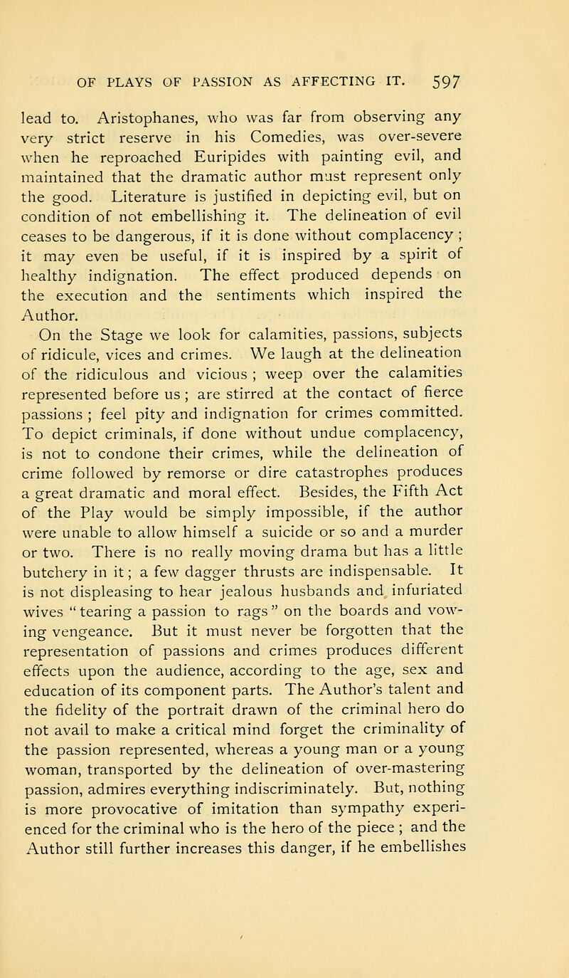 lead to. Aristophanes, who was far from observing any- very strict reserve in his Comedies, was over-severe when he reproached Euripides with painting evil, and maintained that the dramatic author must represent only the good. Literature is justified in depicting evil, but on condition of not embellishing it. The delineation of evil ceases to be dangerous, if it is done without complacency ; it may even be useful, if it is inspired by a spirit of healthy indignation. The effect produced depends on the execution and the sentiments which inspired the Author. On the Stage we look for calamities, passions, subjects of ridicule, vices and crimes. We laugh at the delineation of the ridiculous and vicious ; weep over the calamities represented before us ; are stirred at the contact of fierce passions ; feel pity and indignation for crimes committed. To depict criminals, if done without undue complacency, is not to condone their crimes, while the delineation of crime followed by remorse or dire catastrophes produces a great dramatic and moral effect. Besides, the Fifth Act of the Play would be simply impossible, if the author were unable to allow himself a suicide or so and a murder or two. There is no really moving drama but has a little butchery in it ; a few dagger thrusts are indispensable. It is not displeasing to hear jealous husbands and infuriated wives tearing a passion to rags on the boards and vow- ing vengeance. But it must never be forgotten that the representation of passions and crimes produces different effects upon the audience, according to the age, sex and education of its component parts. The Author's talent and the fidelity of the portrait drawn of the criminal hero do not avail to make a critical mind forget the criminahty of the passion represented, whereas a young man or a young woman, transported by the delineation of over-mastering passion, admires everything indiscriminately. But, nothing is more provocative of imitation than sympathy experi- enced for the criminal who is the hero of the piece ; and the Author still further increases this danger, if he em.bellishes