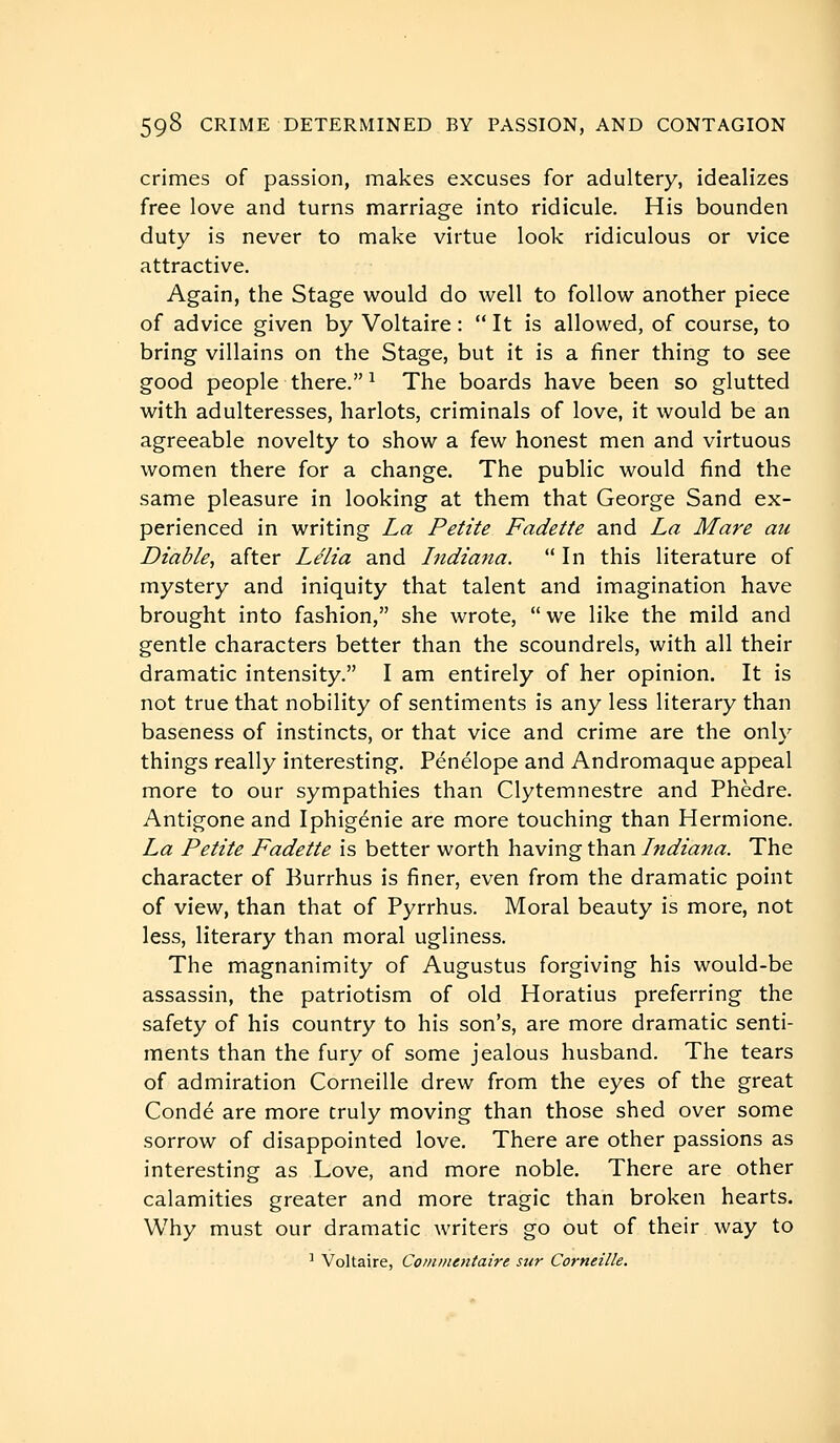 crimes of passion, makes excuses for adultery, idealizes free love and turns marriage into ridicule. His bounden duty is never to make virtue look ridiculous or vice attractive. Again, the Stage would do well to follow another piece of advice given by Voltaire :  It is allowed, of course, to bring villains on the Stage, but it is a finer thing to see good people there. ^ The boards have been so glutted with adulteresses, harlots, criminals of love, it would be an agreeable novelty to show a few honest men and virtuous women there for a change. The public would find the same pleasure in looking at them that George Sand ex- perienced in writing La Petite Fadette and La Mare au Diable, after Lélia and Indiana. In this literature of mystery and iniquity that talent and imagination have brought into fashion, she wrote, we like the mild and gentle characters better than the scoundrels, with all their dramatic intensity. I am entirely of her opinion. It is not true that nobility of sentiments is any less literary than baseness of instincts, or that vice and crime are the only things really interesting. Pénélope and Andromaque appeal more to our sympathies than Clytemnestre and Phèdre. Antigone and Iphigénie are more touching than Hermione. La Petite Fadette is better worth having than Indiana. The character of Burrhus is finer, even from the dramatic point of view, than that of Pyrrhus. Moral beauty is more, not less, literary than moral ugliness. The magnanimity of Augustus forgiving his would-be assassin, the patriotism of old Horatius preferring the safety of his country to his son's, are more dramatic senti- ments than the fury of some jealous husband. The tears of admiration Corneille drew from the eyes of the great Condé are more truly moving than those shed over some sorrow of disappointed love. There are other passions as interesting as Love, and more noble. There are other calamities greater and more tragic than broken hearts. Why must our dramatic writers go out of their way to ^ Voltaire, Commentaire stir Corneille.