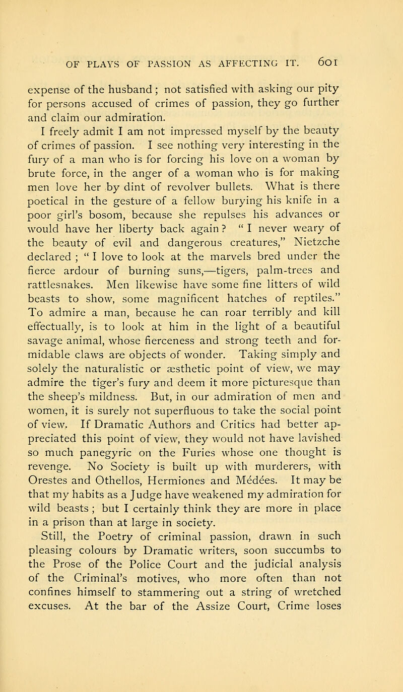 expense of the husband ; not satisfied with asking our pity for persons accused of crimes of passion, they go further and claim our admiration. I freely admit I am not impressed myself by the beauty of crimes of passion. I see nothing very interesting in the fury of a man who is for forcing his love on a woman by brute force, in the anger of a woman who is for making men love her by dint of revolver bullets. What is there poetical in the gesture of a fellow burying his knife in a poor girl's bosom, because she repulses his advances or would have her liberty back again ? I never weary of the beauty of evil and dangerous creatures, Nietzche declared ;  I love to look at the marvels bred under the fierce ardour of burning suns,—tigers, palm-trees and rattlesnakes. Men likewise have some fine litters of wild beasts to show, some magnificent hatches of reptiles. To admire a man, because he can roar terribly and kill effectually, is to look at him in the light of a beautiful savage animal, whose fierceness and strong teeth and for- midable claws are objects of wonder. Taking simply and solely the naturalistic or sesthetic point of view, we may admire the tiger's fury and deem it more picturesque than the sheep's mildness. But, in our admiration of men and women, it is surely not superfluous to take the social point of view. If Dramatic Authors and Critics had better ap- preciated this point of view, they would not have lavished so much panegyric on the Furies whose one thought is revenge. No Society is built up with murderers, with Orestes and Othellos, Hermiones and Médées. It may be that my habits as a Judge have weakened my admiration for wild beasts ; but I certainly think they are more in place in a prison than at large in society. Still, the Poetry of criminal passion, drawn in such pleasing colours by Dramatic writers, soon succumbs to the Prose of the Police Court and the judicial analysis of the Criminal's motives, who more often than not confines himself to stammering out a string of wretched excuses. At the bar of the Assize Court, Crime loses