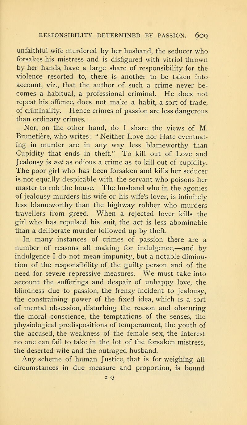 unfaithful wife murdered by her husband, the seducer who forsakes his mistress and is disfigured with vitriol thrown by her hands, have a large share of responsibility for the violence resorted to, there is another to be taken into account, viz., that the author of such a crime never be- comes a habitual, a professional criminal. He does not repeat his offence, does not make a habit, a sort of trade, of criminality. Hence crimes of passion are less dangerous than ordinary crimes. Nor, on the other hand, do I share the views of M. Brunetière, who writes :  Neither Love nor Hate eventuat- ing in murder are in any way less blameworthy than Cupidity that ends in theft. To kill out of Love and Jealousy is not as odious a crime as to kill out of cupidity. The poor girl who has been forsaken and kills her seducer is not equally despicable with the servant who poisons her master to rob the house. The husband who in the agonies of jealousy murders his wife or his wife's lover, is infinitely less blameworthy than the highway robber who murders travellers from greed. When a rejected lover kills the girl who has repulsed his suit, the act is less abominable than a deliberate murder followed up by theft. In many instances of crimes of passion there are a number of reasons all making for indulgence,—and by indulgence I do not mean impunity, but a notable diminu- tion of the responsibility of the guilty person and of the need for severe repressive measures. We must take into account the sufferings and despair of unhappy love, the blindness due to passion, the frenzy incident to jealousy, the constraining power of the fixed idea, which is a sort of mental obsession, disturbing the reason and obscuring the moral conscience, the temptations of the senses, the physiological predispositions of temperament, the youth of the accused, the weakness of the female sex, the interest no one can fail to take in the lot of the forsaken mistress, the deserted wife and the outraged husband. Any scheme of human Justice, that is for weighing all circumstances in due measure and proportion, is bound 2 Q