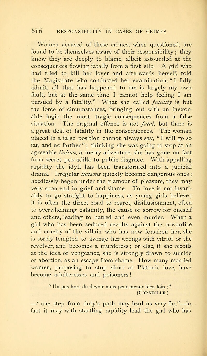 Women accused of these crimes, when questioned, are found to be themselves aware of their responsibihty ; they know they are deeply to blame, albeit astounded at the consequences flowing fatally from a first slip. A girl who had tried to kill her lover and afterwards herself, told the Magistrate who conducted her examination,  I fully admit, all that has happened to me is largely my own fault, but at the same time I cannot help feeling I am pursued by a fatality. What she called fatality is but the force of circumstances, bringing out with an inexor- able logic the most tragic consequences from a false situation. The original offence is not fatal, but there is a great deal of fatality in the consequences. The woman placed in a false position cannot always say,  I will go so far, and no farther ; thinking she was going to stop at an agreeable liaison, a merry adventure, she has gone on fast from secret peccadillo to public disgrace. With appalling rapidity the idyll has been transformed into a judicial drama. Irregular liaisons quickly become dangerous ones ; heedlessly begun under the glamour of pleasure, they may very soon end in grief and shame. To love is not invari- ably to go straight to happiness, as young girls believe; it is often the direct road to regret, disillusionment, often to overwhelming calamity, the cause of sorrow for oneself and others, leading to hatred and even murder. When a girl who has been seduced revolts against the cowardice and cruelty of the villain who has now forsaken her, she is sorely tempted to avenge her wrongs with vitriol or the revolver, and becomes a murderess ; or else, if she recoils at the idea of vengeance, she is strongly drawn to suicide or abortion, as an escape from shame. How many married women, purposing to stop short at Platonic love, have become adulteresses and poisoners !  Un pas hors du devoir nous peut mener bien loin ; (Corneille.) — one step from duty's path may lead us very far,—in fact it may with startling rapidity lead the girl who has