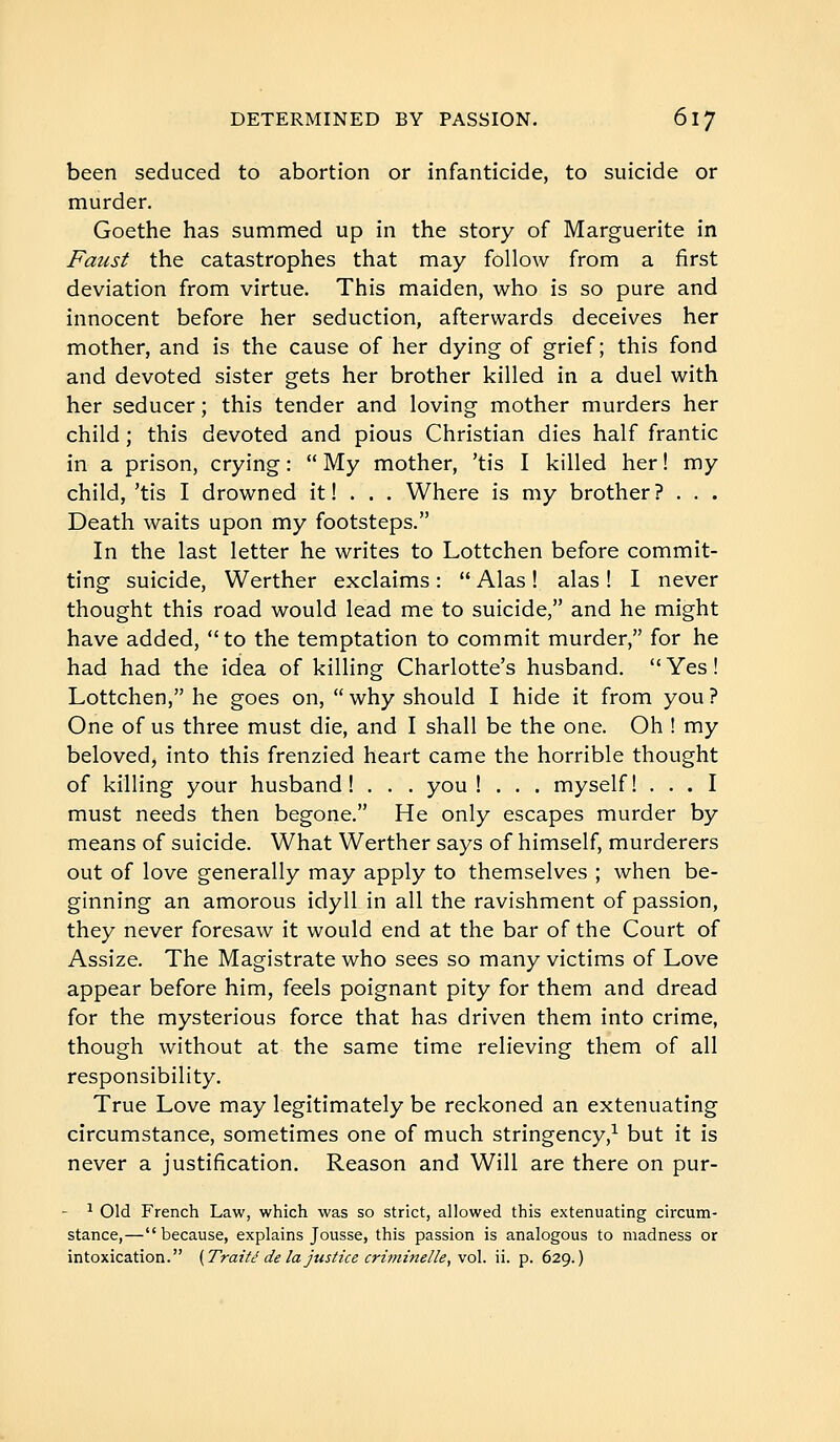 been seduced to abortion or infanticide, to suicide or murder. Goethe has summed up in the story of Marguerite in Faust the catastrophes that may follow from a first deviation from virtue. This maiden, who is so pure and innocent before her seduction, afterwards deceives her mother, and is the cause of her dying of grief; this fond and devoted sister gets her brother killed in a duel with her seducer ; this tender and loving mother murders her child ; this devoted and pious Christian dies half frantic in a prison, crying :  My mother, 'tis I killed her ! my child, 'tis I drowned it ! . . . Where is my brother? . . . Death waits upon my footsteps. In the last letter he writes to Lottchen before commit- ting suicide, Werther exclaims :  Alas ! alas ! I never thought this road would lead me to suicide, and he might have added, to the temptation to commit murder, for he had had the idea of killing Charlotte's husband. Yes! Lottchen, he goes on,  why should I hide it from you ? One of us three must die, and I shall be the one. Oh ! my beloved, into this frenzied heart came the horrible thought of killing your husband! . . . you ! . . . myself! ... I must needs then begone. He only escapes murder by means of suicide. What Werther says of himself, murderers out of love generally may apply to themselves ; when be- ginning an amorous idyll in all the ravishment of passion, they never foresaw it would end at the bar of the Court of Assize. The Magistrate who sees so many victims of Love appear before him, feels poignant pity for them and dread for the mysterious force that has driven them into crime, though without at the same time relieving them of all responsibility. True Love may legitimately be reckoned an extenuating circumstance, sometimes one of much stringency,^ but it is never a justification. Reason and Will are there on pur- - ^ Old French Law, which was so strict, allowed this extenuating circum- stance,—because, explains Jousse, this passion is analogous to madness or intoxication. (Traité de la justice crù)ime/le, vol. ii. p. 629.)