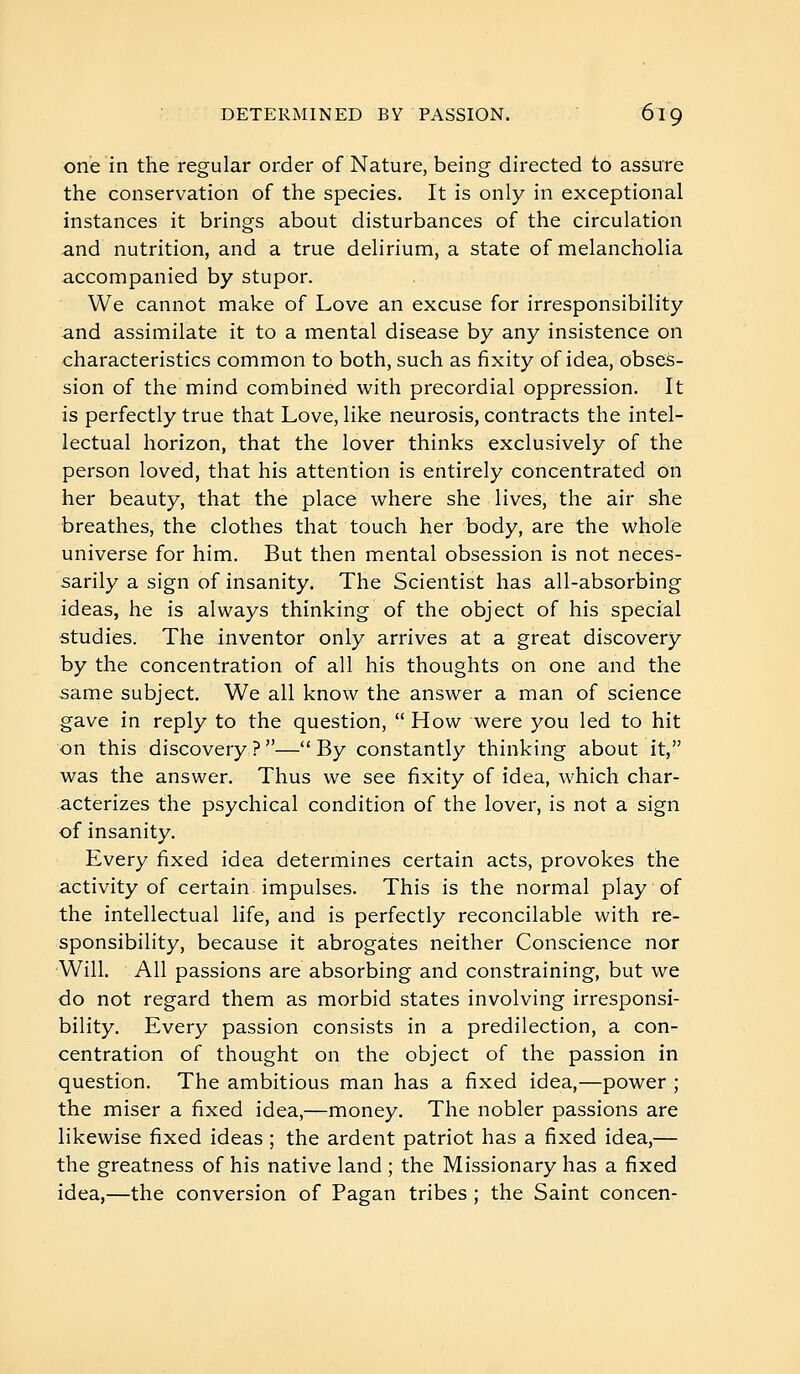 one in the regular order of Nature, being directed to assure the conservation of the species. It is only in exceptional instances it brings about disturbances of the circulation and nutrition, and a true delirium, a state of melancholia accompanied by stupor. We cannot make of Love an excuse for irresponsibility and assimilate it to a mental disease by any insistence on characteristics common to both, such as fixity of idea, obses- sion of the mind combined with precordial oppression. It is perfectly true that Love, like neurosis, contracts the intel- lectual horizon, that the lover thinks exclusively of the person loved, that his attention is entirely concentrated on her beauty, that the place where she lives, the air she breathes, the clothes that touch her body, are the whole universe for him. But then mental obsession is not neces- sarily a sign of insanity. The Scientist has all-absorbing ideas, he is always thinking of the object of his special studies. The inventor only arrives at a great discovery by the concentration of all his thoughts on one and the same subject. We all know the answer a man of science gave in reply to the question,  How were you led to hit on this discovery ? — By constantly thinking about it, was the answer. Thus we see fixity of idea, which char- acterizes the psychical condition of the lover, is not a sign of insanity. Every fixed idea determines certain acts, provokes the activity of certain impulses. This is the normal play of the intellectual life, and is perfectly reconcilable with re- sponsibility, because it abrogates neither Conscience nor Will. All passions are absorbing and constraining, but we do not regard them as morbid states involving irresponsi- bility. Every passion consists in a predilection, a con- centration of thought on the object of the passion in question. The ambitious man has a fixed idea,—power ; the miser a fixed idea,—money. The nobler passions are likewise fixed ideas ; the ardent patriot has a fixed idea,— the greatness of his native land ; the Missionary has a fixed idea,—the conversion of Pagan tribes ; the Saint concen-