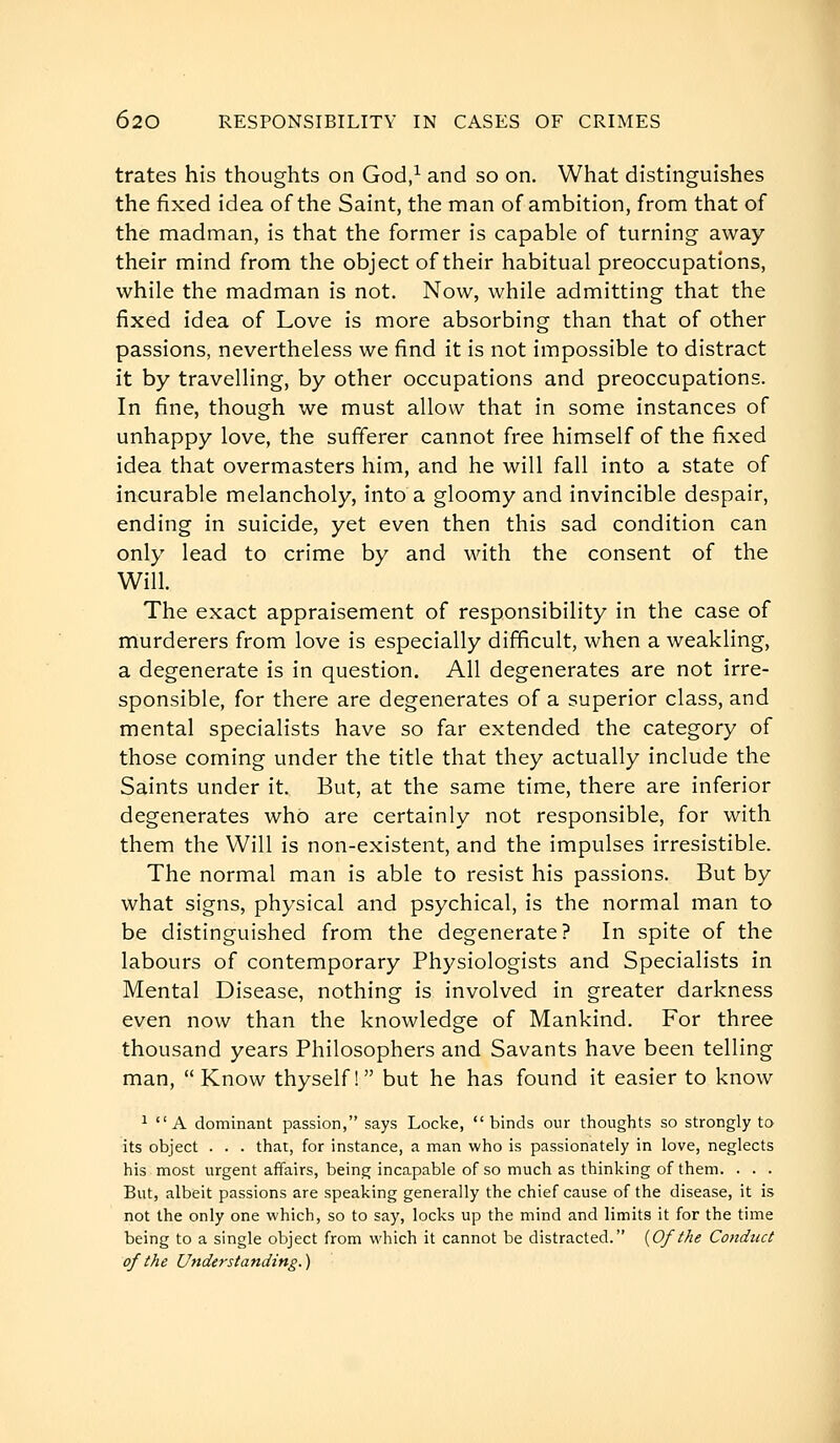 trates his thoughts on God/ and so on. What distinguishes the fixed idea of the Saint, the man of ambition, from that of the madman, is that the former is capable of turning away their mind from the object of their habitual preoccupations, while the madman is not. Now, while admitting that the fixed idea of Love is more absorbing than that of other passions, nevertheless we find it is not impossible to distract it by travelling, by other occupations and preoccupations. In fine, though we must allow that in some instances of unhappy love, the sufferer cannot free himself of the fixed idea that overmasters him, and he will fall into a state of incurable melancholy, into a gloomy and invincible despair, ending in suicide, yet even then this sad condition can only lead to crime by and Mdth the consent of the Will. The exact appraisement of responsibility in the case of murderers from love is especially difficult, when a weakling, a degenerate is in question. All degenerates are not irre- sponsible, for there are degenerates of a superior class, and mental specialists have so far extended the category of those coming under the title that they actually include the Saints under it. But, at the same time, there are inferior degenerates who are certainly not responsible, for with them the Will is non-existent, and the impulses irresistible. The normal man is able to resist his passions. But by what signs, physical and psychical, is the normal man to be distinguished from the degenerate? In spite of the labours of contemporary Physiologists and Specialists in Mental Disease, nothing is involved in greater darkness even now than the knowledge of Mankind. For three thousand years Philosophers and Savants have been telling man, Know thyself! but he has found it easier to know 1 A dominant passion, says Locke, binds our thoughts so strongly to its object . . . that, for instance, a man who is passionately in love, neglects his most urgent affairs, being incapable of so much as thinking of them. . . . But, albeit passions are speaking generally the chief cause of the disease, it is not the only one which, so to say, locks up the mind and limits it for the time being to a single object from which it cannot be distracted. {Of the Conduct of the Understanding. )