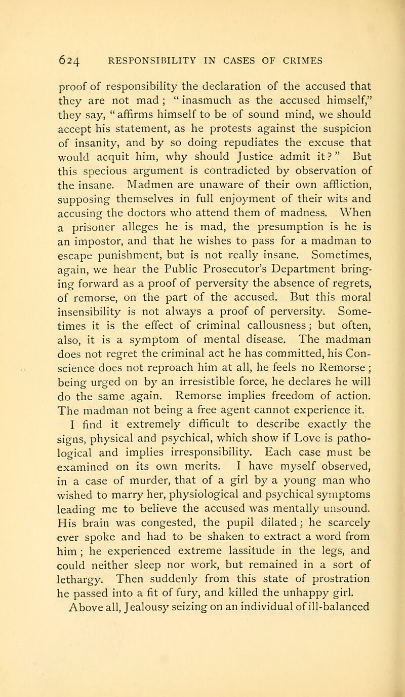 proof of responsibility the declaration of the accused that they are not mad ;  inasmuch as the accused himself, they say,  affirms himself to be of sound mind, we should accept his statement, as he protests against the suspicion of insanity, and by so doing repudiates the excuse that would acquit him, why should Justice admit it ?  But this specious argument is contradicted by observation of the insane. Madmen are unaware of their own affliction, supposing themselves in full enjoyment of their wits and accusing the doctors who attend them of madness. When a prisoner alleges he is mad, the presumption is he is an impostor, and that he wishes to pass for a madman to escape punishment, but is not really insane. Sometimes, again, we hear the Public Prosecutor's Department bring- ing forward as a proof of perversity the absence of regrets, of remorse, on the part of the accused. But this moral insensibility is not always a proof of perversity. Some- times it is the effect of criminal callousness; but often, also, it is a symptom of mental disease. The madman does not regret the criminal act he has committed, his Con- science does not reproach him at all, he feels no Remorse ; being urged on by an irresistible force, he declares he will do the same again. Remorse implies freedom of action. The madman not being a free agent cannot experience it. I find it extremely difficult to describe exactly the signs, physical and psychical, which show if Love is patho- logical and implies irresponsibility. Each case must be examined on its own merits. I have myself observed, in a case of murder, that of a girl by a young man who wished to marry her, physiological and psychical symptoms leading me to believe the accused was mentally unsound. His brain was congested, the pupil dilated ; he scarcely ever spoke and had to be shaken to extract a word from him ; he experienced extreme lassitude in the legs, and could neither sleep nor work, but remained in a sort of lethargy. Then suddenly from this state of prostration he passed into a fit of fury, and killed the unhappy girl. Above all. Jealousy seizing on an individual of ill-balanced