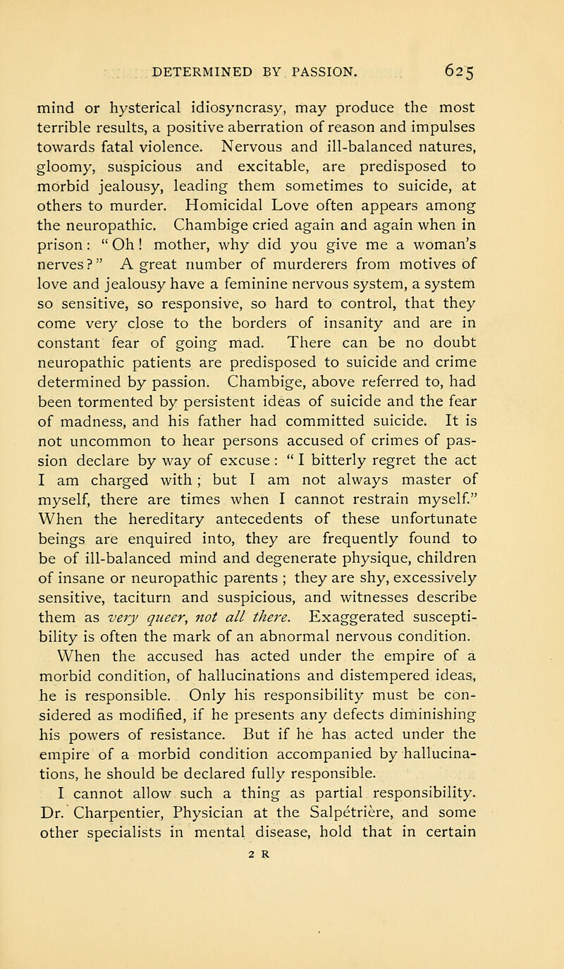 mind or hysterical idiosyncrasy, may produce the most terrible results, a positive aberration of reason and impulses towards fatal violence. Nervous and ill-balanced natures, gloomy, suspicious and excitable, are predisposed to morbid jealousy, leading them sometimes to suicide, at others to murder. Homicidal Love often appears among the neuropathic. Chambige cried again and again when in prison :  Oh ! mother, why did you give me a woman's nerves ? A great number of murderers from motives of love and jealousy have a feminine nervous system, a system so sensitive, so responsive, so hard to control, that they come very close to the borders of insanity and are in constant fear of going mad. There can be no doubt neuropathic patients are predisposed to suicide and crime determined by passion. Chambige, above referred to, had been tormented by persistent ideas of suicide and the fear of madness, and his father had committed suicide. It is not uncommon to hear persons accused of crimes of pas- sion declare by way of excuse :  I bitterly regret the act I am charged with ; but I am not always master of myself, there are times when I cannot restrain myself. When the hereditary antecedents of these unfortunate beings are enquired into, they are frequently found to be of ill-balanced mind and degenerate physique, children of insane or neuropathic parents ; they are shy, excessively sensitive, taciturn and suspicious, and witnesses describe them as very queer, not all there. Exaggerated suscepti- bility is often the mark of an abnormal nervous condition. When the accused has acted under the empire of a morbid condition, of hallucinations and distempered ideas, he is responsible. Only his responsibility must be con- sidered as modified, if he presents any defects diminishing his powers of resistance. But if he has acted under the empire of a morbid condition accompanied by hallucina- tions, he should be declared fully responsible. I cannot allow such a thing as partial responsibility. Dr. Charpentier, Physician at the Salpétrière, and some other specialists in mental disease, hold that in certain 2 R