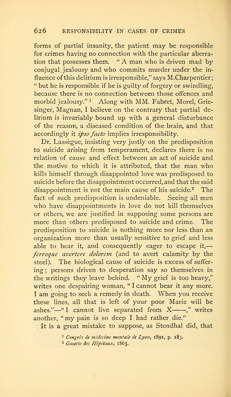 forms of partial insanity, the patient may be responsible for crimes having no connection with the particular aberra- tion that possesses them.  A man who is driven mad by conjugal, jealousy and who commits murder under the in- fluence of this delirium is irresponsible, says M,Charpentier ; ^' but he is responsible if he is guilty of forgery or swindling, because there is no connection between those offences and morbid jealousy. ^ Along with MM. Fabret, Morel, Grie- singer, Magnan, I believe on the contrary that partial de- lirium is invariably bound up with a general disturbance of the reason, a diseased condition of the brain, and that accordingly it ipso facto implies irresponsibility. Dr. Lassègue, insisting very justly on the predisposition to suicide arising from temperament, declares there is no relation of cause and effect between an act of suicide and the motive to which it is attributed, that the man who kills himself through disappointed love was predisposed to suicide before the disappointment occurred, and that the said disappointment is not the main cause of his suicide.^ The fact of such predisposition is undeniable. Seeing all men who have disappointments in love do not kill themselves or others, we are justified in supposing some persons are more than others predisposed to suicide and crime. The predisposition to suicide is nothing more nor less than an organization more than usually sensitive to grief and less able to bear it, and consequently eager to escape it,— ferroque avertere dolorem (and to avert calamity by the steel). The biological cause of suicide is excess of suffer- ing ; persons driven to desperation say so themselves in the writings they leave behind.  My grief is too heavy, writes one despairing woman,  I cannot bear it any more. I am going to seek a remedy in death. When you receive these lines, all that is left of your poor Marie will be ashes.— I cannot live separated from X , writes another,  my pain is so deep I had rather die. It is a great mistake to suppose, as Stendhal did, that ^ Congrès de médecine mentale de Lyon, 1891, p. 183. ^2 Gazette des Hôpitaux, 1865.