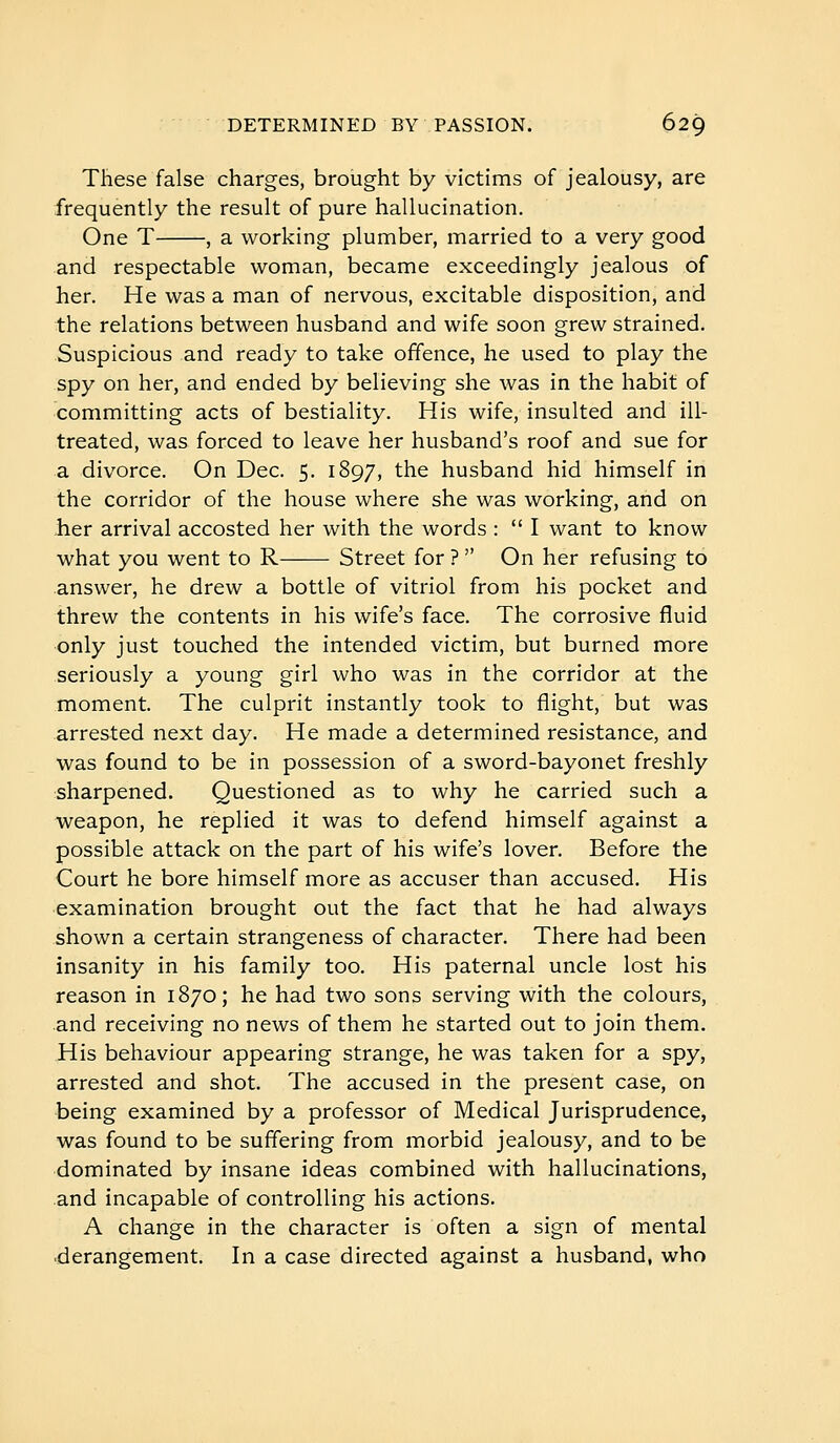 These false charges, brought by victims of jealousy, are frequently the result of pure hallucination. One T , a working plumber, married to a very good and respectable woman, became exceedingly jealous of her. He was a man of nervous, excitable disposition, and the relations between husband and wife soon grew strained. Suspicious and ready to take offence, he used to play the spy on her, and ended by believing she was in the habit of committing acts of bestiality. His wife, insulted and ill- treated, was forced to leave her husband's roof and sue for a divorce. On Dec. 5. 1897, the husband hid himself in the corridor of the house where she was working, and on -her arrival accosted her with the words :  I want to know what you went to R Street for ?  On her refusing to answer, he drew a bottle of vitriol from his pocket and threw the contents in his wife's face. The corrosive fluid only just touched the intended victim, but burned more seriously a young girl who was in the corridor at the moment. The culprit instantly took to flight, but was arrested next day. He made a determined resistance, and was found to be in possession of a sword-bayonet freshly sharpened. Questioned as to why he carried such a weapon, he replied it was to defend himself against a possible attack on the part of his wife's lover. Before the Court he bore himself more as accuser than accused. His examination brought out the fact that he had always shown a certain strangeness of character. There had been insanity in his family too. His paternal uncle lost his reason in 1870; he had two sons serving with the colours, and receiving no news of them he started out to join them. His behaviour appearing strange, he was taken for a spy, arrested and shot. The accused in the present case, on being examined by a professor of Medical Jurisprudence, was found to be suffering from morbid jealousy, and to be dominated by insane ideas combined with hallucinations, and incapable of controlling his actions. A change in the character is often a sign of mental derangement. In a case directed against a husband, who