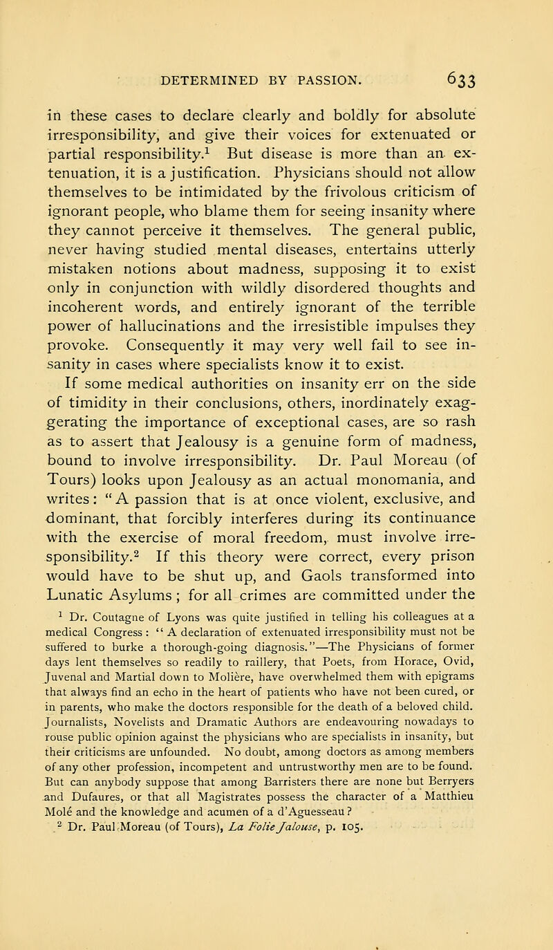 in these cases to declare clearly and boldly for absolute irresponsibility, and give their voices for extenuated or partial responsibility.^ But disease is more than an. ex- tenuation, it is a justification. Physicians should not allow themselves to be intimidated by the frivolous criticism of ignorant people, who blame them for seeing insanity where they cannot perceive it themselves. The general public, never having studied mental diseases, entertains utterly mistaken notions about madness, supposing it to exist only in conjunction with wildly disordered thoughts and incoherent words, and entirely ignorant of the terrible power of hallucinations and the irresistible impulses they provoke. Consequently it may very well fail to see in- sanity in cases where specialists know it to exist. If some medical authorities on insanity err on the side of timidity in their conclusions, others, inordinately exag- gerating the importance of exceptional cases, are so rash as to assert that Jealousy is a genuine form of madness, bound to involve irresponsibility. Dr. Paul Moreau (of Tours) looks upon Jealousy as an actual monomania, and writes :  A passion that is at once violent, exclusive, and dominant, that forcibly interferes during its continuance with the exercise of moral freedom, must involve irre- sponsibility.2 If this theory were correct, every prison would have to be shut up, and Gaols transformed into Lunatic Asylums ; for all crimes are committed under the ^ Dr. Coutagae of Lyons was quite justified in telling his colleagues at a medical Congress : A declaration of extenuated irresponsibility must not be suffered to burke a thorough-going diagnosis.—The Physicians of former days lent themselves so readily to raillery, that Poets, from Horace, Ovid, Juvenal and Martial down to Molière, have overwhelmed them with epigrams that always find an echo in the heart of patients who have not been cured, or in parents, who make the doctors responsible for the death of a beloved child. Journalists, Novelists and Dramatic Authors are endeavouring nowadays to rouse public opinion against the physicians who are specialists in insanity, but their criticism.s are unfounded. No doubt, among doctors as among members of any other profession, incompetent and untrustworthy men are to be found. But can anybody suppose that among Barristers there are none but Berryers and Dufaures, or that all Magistrates possess the character of a Matthieu Mole and the knowledge and acumen of à d'Aguesseau ? .^ Dr. PaulrMoreau (of Tours), La Folie Jalouse, p. 105.