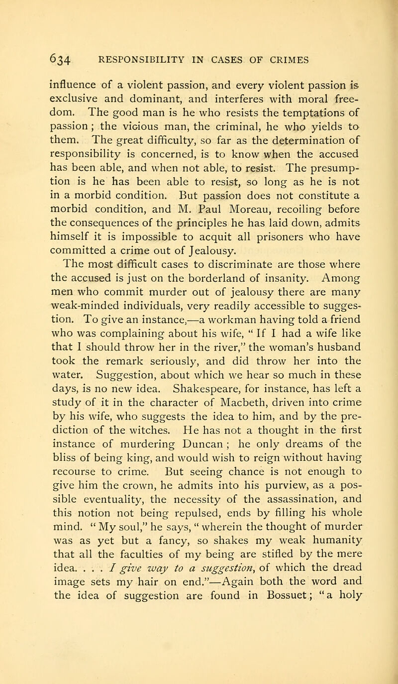 influence of a violent passion, and every violent passion is exclusive and dominant, and interferes with moral free- dom. The good man is he who resists the temptations of passion ; the vicious man, the criminal, he who yields to them. The great difficulty, so far as the determination of responsibility is concerned, is to know when the accused has been able, and when not able, to resist. The presump- tion is he has been able to resist, so long as he is not in a morbid condition. But passion does not constitute a morbid condition, and M. Paul Moreau, recoiling before the consequences of the principles he has laid down, admits himself it is impossible to acquit all prisoners who have committed a crime out of Jealousy. The most difficult cases to discriminate are those where the accused is just on the borderland of insanity. Among men who commit murder out of jealousy there are many weak-minded individuals, very readily accessible to sugges- tion. To give an instance,—a workman having told a friend who was complaining about his wife,  If I had a wife like that 1 should throw her in the river, the woman's husband took the remark seriously, and did throw her into the water. Suggestion, about which we hear so much in these days, is no new idea. Shakespeare, for instance, has left a study of it in the character of Macbeth, driven into crime by his wife, who suggests the idea to him, and by the pre- diction of the witches. He has not a thought in the first instance of murdering Duncan ; he only dreams of the bliss of being king, and would wish to reign without having recourse to crime. But seeing chance is not enough to give him the crown, he admits into his purview, as a pos- sible eventuality, the necessity of the assassination, and this notion not being repulsed, ends by filling his whole mind.  My soul, he says,  wherein the thought of murder was as yet but a fancy, so shakes my weak humanity that all the faculties of my being are stifled by the mere idea. . . . / give way to a suggestion, of which the dread image sets my hair on end.—Again both the word and the idea of suggestion are found in Bossuet ;  a holy