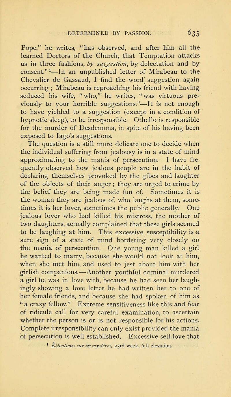 Pope, he writes, has observed, and after him all the learned Doctors of the Church, that Temptation attacks us in three fashions, by suggestion, by delectation and by consent.^—In an unpublished letter of Mirabeau to the Chevalier de Gassaud, I find the word' suggestion again occurring ; Mirabeau is reproaching his friend with having seduced his wife,  who, he writes,  was virtuous pre- viously to your horrible suggestions.—It is not enough to have yielded to a suggestion (except in a condition of hypnotic sleep), to be irresponsible. Othello is responsible for the murder of Desdemona, in spite of his having been exposed to lago's suggestions. The question is a still more delicate one to decide when the individual suffering from jealousy is in a state of mind approximating to the mania of persecution. I have fre- quently observed how jealous people are in the habit of declaring themselves provoked by the gibes and laughter of the objects of their anger ; they are urged to crime by the belief they are being made fun of. Sometimes it is the woman they are jealous of, who laughs at them, some- times it is her lover, sometimes the public generally. One jealous lover who had killed his mistress, the mother of two daughters, actually complained that these girls seemed to be laughing at him. This excessive susceptibility is a sure sign of a state of mind bordering very closely on the mania of persecution. One young man killed a girl he wanted to marry, because she would not look at him, when she met him, and used to jest about him with her girlish companions.—Another youthful criminal murdered a girl he was in love with, because he had seen her laugh- ingly showing a love letter he had written her to one of her female friends, and because she had spoken of him as  a crazy fellow. Extreme sensitiveness like this and fear of ridicule call for very careful examination, to ascertain whether the person is or is not responsible for his actions^ Complete irresponsibility can only exist provided the mania of persecution is well established. Excessive self-love that ^ Elévations sur les mystères, 23rd week, 6lh elevation.