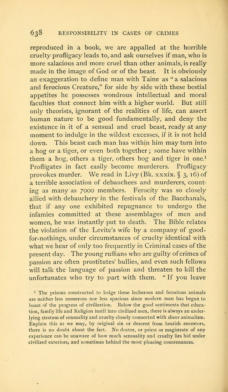 reproduced in a book, we are appalled at the horrible cruelty profligacy leads to, and ask ourselves if man, who is more salacious and more cruel than other animals, is really made in the image of God or of the beast. It is obviously an exaggeration to define man with Taine as  a salacious and ferocious Creature, for side by side with these bestial appetites he possesses wondrous intellectual and moral faculties that connect him with a higher world. But still only theorists, ignorant of the realities of life, can assert human nature to be good fundamentally, and deny the existence in it of a sensual and cruel beast, ready at any moment to indulge in the wildest excesses, if it is not held down. This beast each man has within him may turn into a hog or a tiger, or even both together ; some have within them a hog, others a tiger, others hog and tiger in one.^ Profligates in fact easily become murderers. Profligacy provokes murder. We read in Livy (Bk. xxxix. § 3, 16) of a terrible association of debauchees and murderers, count- ing as many as 7000 members. Ferocity was so closely allied with debauchery in the festivals of the Bacchanals, that if any one exhibited repugnance to undergo the infamies committed at these assemblages of men and women, he was instantly put to death. The Bible relates the violation of the Levite's wife by a company of good- for-nothings, under circumstances of cruelty identical with what we hear of only too frequently in Criminal cases of the present day. The young ruffians who are guilty of crimes of passion are often prostitutes' bullies, and even such fellows will talk the language of passion and threaten to kill the unfortunates who try to part with them.  If you leave ^ The prisons constructed to lodge these lecherous and ferocious animals are neither less numerous nor less spacious since modern man has begun to boast of the progress of civilization. Below the good sentiments that educa- tion, family life and Religion instil into civilized men, there is always an under- lying stratum of sensuality and cruelty closely connected with sheer animalism. Explain this as we may, by original sin or descent from brutish ancestors, there is no doubt about the fact. No doctor, or priest or magistrate of any experience can be unaware of how much sensuality and cruelty lies hid under civilized exteriors, and sometimes behind the most pleasing countenances.