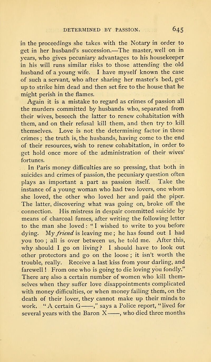 in the proceedings she takes with the Notary in order to get in her husband's succession.—The master, well on in years, who gives pecuniary advantages to his housekeeper in his will runs similar risks to those attending the old husband of a young wife. I have myself known the case of such a servant, who after sharing her master's bed, got up to strike him dead and then set fire to the house that he might perish in the flames. Again it is a mistake to regard as crimes of passion all the murders committed by husbands who, separated frorn their wives, beseech the latter to renew cohabitation with them, and on their refusal kill them, and then try to kill themselves. Love is not the determining factor in these crimes ; the truth is, the husbands, having come to the end of their resources, wish to renew cohabitation, in order to get hold once more of the administration of their wives' fortunes. In Paris money difficulties are so pressing, that both in suicides and crimes of passion, the pecuniary question often plays as important a part as passion itself. Take the instance of a young woman who had two lovers, one whom she loved, the other who loved her and paid the piper. The latter, discovering what was going on, broke off the connection. His mistress in despair committed suicide by means of charcoal fumes, after writing the following letter to the man she loved : I wished to write to you before dying. My y>'/^;/â^ is leaving me ; he has found out I had you too ; all is over between us, he told me. After this, why should I go on living? I should have to look out other protectors and go on the loose ; it isn't worth the trouble, really. Receive a last kiss from your darling, and farewell ! From one who is going to die loving you fondly. There are also a certain number of women who kill them- selves when they suffer love disappointments complicated with money difficulties, or when money failing them, on the death of their lover, they cannot make up their minds to work.  A certain G , says a Police report,  lived for several years with the Baron X , who died three months