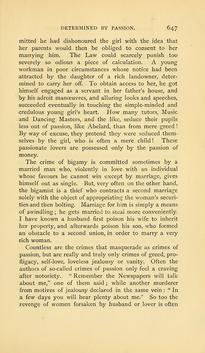 mitted he had dishonoured the girl with the idea that her parents would then be obliged to consent to her marrying him. The Law could scarcely punish too severely so odious a piece of calculation. A young workman in poor circumstances whose notice had been attracted by the daughter of a rich landowner, deter- mined to carry her off. To obtain access to her, he got himself engaged as a servant in her father's house, and by his adroit manoeuvres, and alluring looks and speeches, succeeded eventually in touching the simple-minded and credulous young girl's heart. How many tutors. Music and Dancing Masters, and the like, seduce their pupils less out of passion, like Abelard, than from mere greed ! By way of excuse, they pretend they were seduced them- selves by the girl, who is often a mere child ! These passionate lovers are possessed only by the passion of money. The crime of bigamy is committed sometimes by a ■married man who, violently in love with an individual whose favours he cannot win except by marriage, gives himself out as single. But, very often on the other hand, the bigamist is a thief who contracts a second marriage solely with the object of appropriating the woman's securi- ties and then bolting. Marriage for liim is simply a means of swindling ; he gets married to steal more conveniently. I have known a husband first poison his wife to inherit her property, and afterwards poison his son, who formed an obstacle to a second union, in order to marry a very rich woman. Countless are the crimes that masquerade as crimes of passion, but are really and truly only crimes of greed, pro- fligacy, self-love, loveless jealousy or vanity. Often the authors of so-called crimes of passion only feel a craving after notoriety.  Remember the Newspapers will talk about me, one of them said ; while another murderer from motives of jealousy declared in the same vein :  In a few days you will hear plenty about me. So too the revenge of women forsaken by husband or lover is often