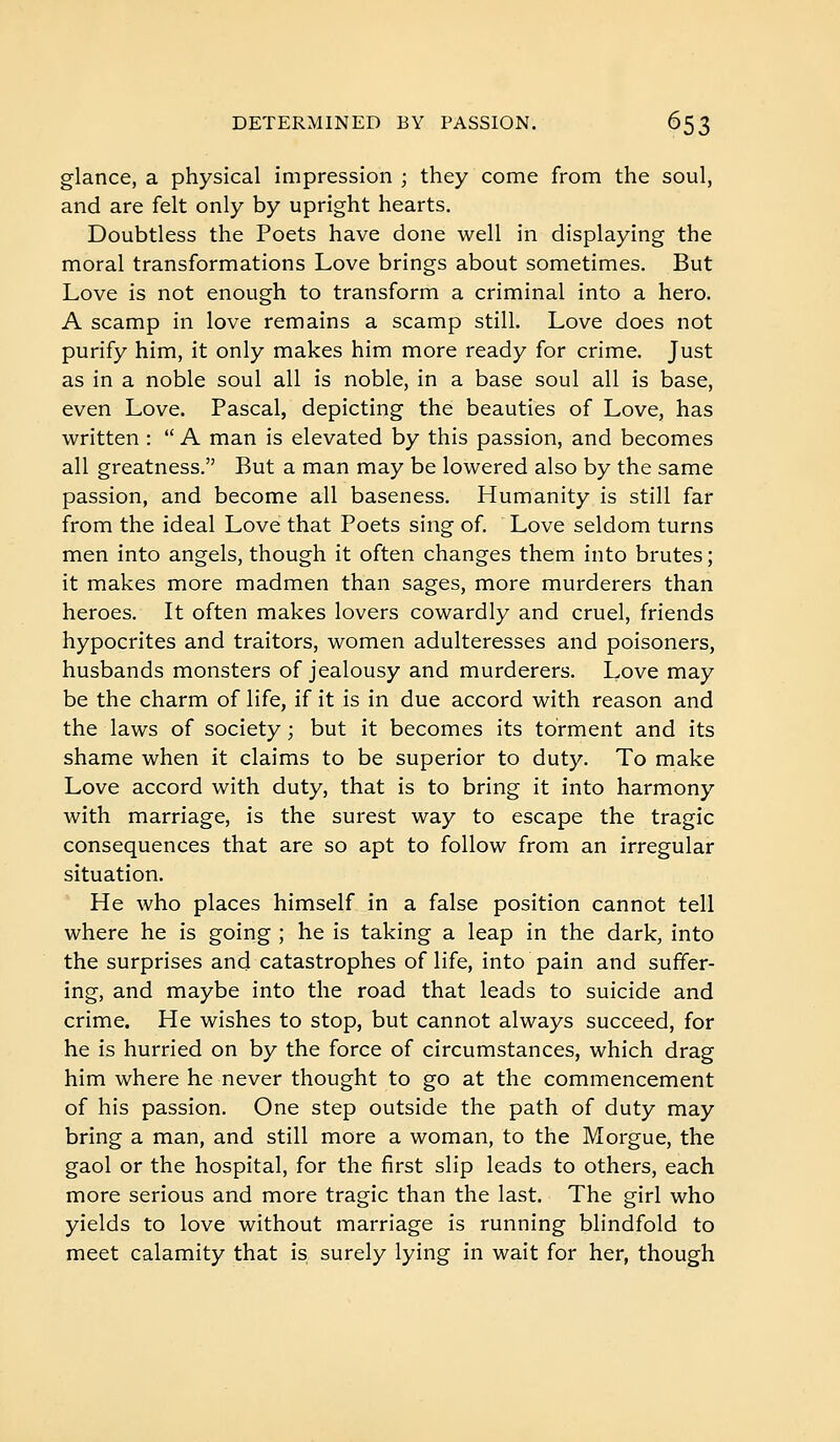 glance, a physical impression ; they come from the soul, and are felt only by upright hearts. Doubtless the Poets have done well in displaying the moral transformations Love brings about sometimes. But Love is not enough to transform a criminal into a hero. A scamp in love remains a scamp still. Love does not purify him, it only makes him more ready for crime. Just as in a noble soul all is noble, in a base soul all is base, even Love. Pascal, depicting the beauties of Love, has written :  A man is elevated by this passion, and becomes all greatness. But a man may be lowered also by the same passion, and become all baseness. Humanity is still far from the ideal Love that Poets sing of. Love seldom turns men into angels, though it often changes them into brutes ; it makes more madmen than sages, more murderers than heroes. It often makes lovers cowardly and cruel, friends hypocrites and traitors, women adulteresses and poisoners, husbands monsters of jealousy and murderers. Love may be the charm of life, if it is in due accord with reason and the laws of society ; but it becomes its torment and its shame when it claims to be superior to duty. To make Love accord with duty, that is to bring it into harmony with marriage, is the surest way to escape the tragic consequences that are so apt to follow from an irregular situation. He who places himself in a false position cannot tell where he is going ; he is taking a leap in the dark, into the surprises and catastrophes of life, into pain and suffer- ing, and maybe into the road that leads to suicide and crime. He wishes to stop, but cannot always succeed, for he is hurried on by the force of circumstances, which drag him where he never thought to go at the commencement of his passion. One step outside the path of duty may bring a man, and still more a woman, to the Morgue, the gaol or the hospital, for the first slip leads to others, each more serious and more tragic than the last. The girl who yields to love without marriage is running blindfold to meet calamity that is surely lying in wait for her, though